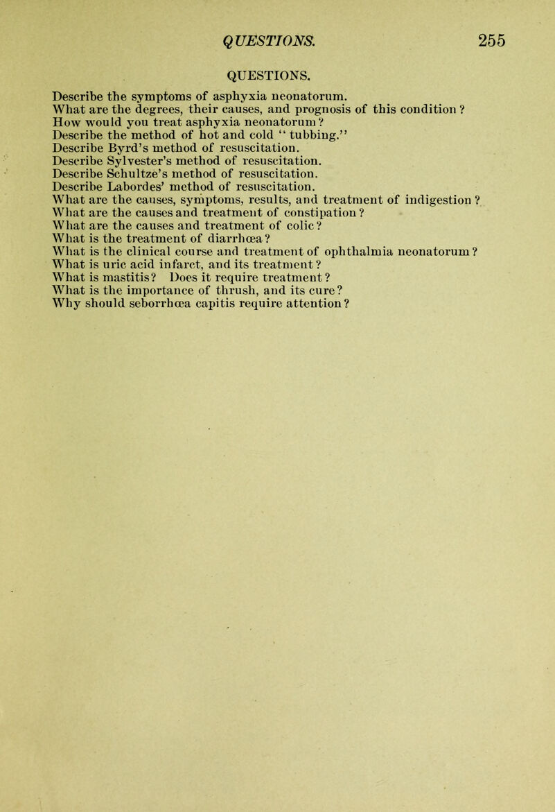 QUESTIONS. Describe the symptoms of asphyxia neonatorum. What are the degrees, their causes, and prognosis of this condition ? How would you treat asphyxia neonatorum ? Describe the method of hot and cold “ tubbing.” Describe Byrd’s method of resuscitation. Describe Sylvester’s method of resuscitation. Describe Schultze’s method of resuscitation. Describe Labordes’ method of resuscitation. What are the causes, symptoms, results, and treatment of indigestion ? Wliat are the causes and treatment of constipation? What are the causes and treatment of colic? What is the treatment of diarrhoea? What is the clinical course and treatment of ophthalmia neonatorum? What is uric acid infarct, and its treatment? What is mastitis? Does it require treatment ? What is the importance of thrush, and its cure? Why should seborx-hoea capitis require attention?