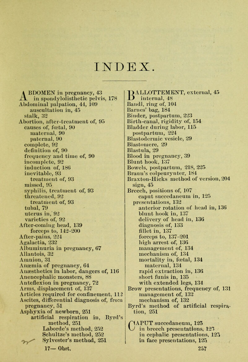 INDEX ABDOMEN in pregnancy, 43 in spondylolisthetic pelvis, 178 Abdominal palpation, 44, 109 auscultation in, 45 stalk, 32 Abortion, after-treatment of, 95 causes of, foetal, 90 maternal, 90 paternal, 90 complete, 92 definition of, 90 frequency and time of, 90 incomplete, 92 induction of, 186 inevitable, 93 treatment of, 93 missed, 95 syphilis, treatment of, 93 threatened, 92 treatment of, 93 tubal, 79 uterus in, 92 varieties of, 92 After-coming head, 139 forceps to, 142-200 After-pains, 224 Agalactia, 232 Albuminuria in pregnancy, 67 Allantois, 32 Amnion, 31 Anaemia of pregnancy, 64 Anaesthetics in labor, dangers of, 116 Anencephalic monsters, 88 Anteflexion in pregnancy, 72 Arms, displacement of, 137 Articles required for confinement, 112 Ascites, differential diagnosis of, from pregnancy, 51 Asphyxia of newborn, 251 artificial respiration in, Byrd’s method, 251 Laborde’s method, 252 Schultze’s method, 252 'yyS* Sylvester’s method, 251 BALLOTTEMENT, external, 45 internal, 48 Bandl, ring of, 104 Barnes’ bag, 184 Binder, postpartum, 223 Birth-canal, rigidity of, 154 Bladder during labor, 115 postpartum, 224 Blastodermic vesicle, 29 Blastomere, 29 Blastula, 29 Blood in pregnancy, 39 Blunt hook, 137 Bowels, postpartum, 218, 225 Braun’s colpeurynter, 184 Braxtou-Hicks method of version, 204 sign, 45 Breech, positions of, 107 caput succedaneum in, 125 presentations, 132 anterior rotation of head in, 136 blunt hook in, 137 delivery of head in, 136 diagnosis of, 133 fillet in, 137 forceps to, 137-201 high arrest of, 136 management of, 134 mechanism of, 134 mortality in, fcetal, 134 maternal, 134 rapid extraction in, 136 short funis in, 135 with extended legs, 134 Brow presentations, frequency of, 131 management of, 132 mechanism of, 132 Byrd’s method of artificial respira- tion, 251 CAPUT succedaneum, 125 in breech presentations, 125 in cephalic presentations, 123 in face presentations, 125