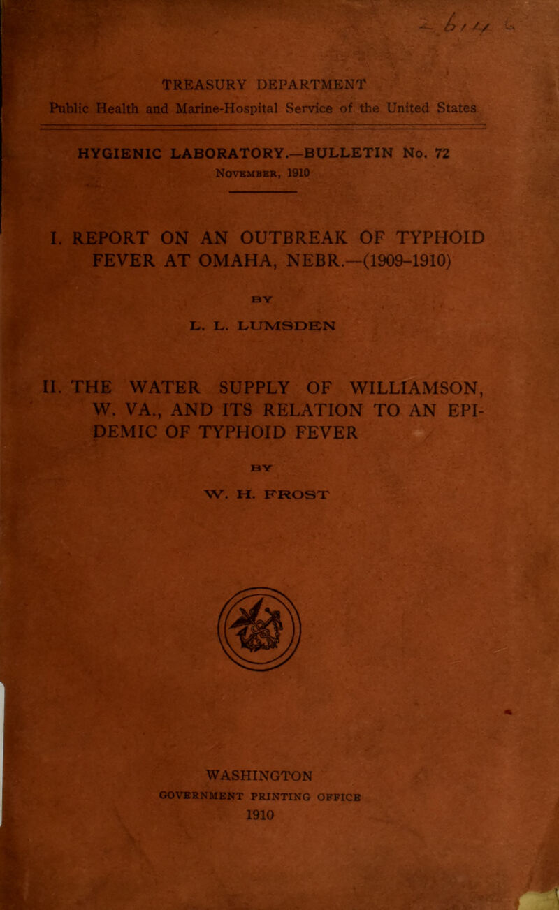 TREASURY DEPARTMENT Public Health and Marine-Hospital Service of the United States HYGIENIC LABORATORY.—BULLETIN No. 72 November, 1910 I. REPORT ON AN OUTBREAK OF TYPHOID FEVER AT OMAHA, NEBR.—(1909-1910) BY % ■ ' ,,i- . i , • L. L. LUMSDEN II. THE WATER SUPPLY OF WILLIAMSON, W. VA., AND ITS RELATION TO AN EPI- DEMIC OF TYPHOID FEVER W. H. FROST WASHINGTON GOVERNMENT PRINTING OFFICE 1910
