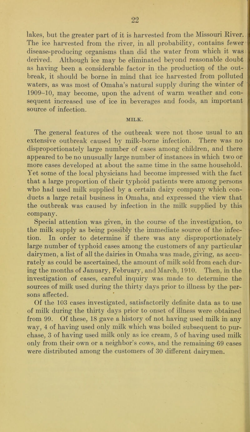 lakes, but the greater part of it is harvested from the Missouri Kiver. The ice harvested from the river, in all probability, contains fewer disease-producing organisms than did the water from which it was derived. Although ice may be eliminated beyond reasonable doubt as having been a considerable factor in the production of the out- break, it should be borne in mind that ice harvested from polluted waters, as was most of Omaha’s natural supply during the winter of 1909-10, may become, upon the advent of warm weather and con- sequent increased use of ice in beverages and foods, an important source of infection. MILK. The general features of the outbreak were not those usual to an extensive outbreak caused by milk-borne infection. There was no disproportionately large number of cases among children, and there appeared to be no unusually large number of instances in which two or more cases developed at about the same time in the same household. Yet some of the local physicians had become impressed with the fact that a large proportion of their typhoid patients were among persons who had used milk supplied by a certain dairy company which con- ducts a large retail business in Omaha, and expressed the view that the outbreak was caused by infection in the milk supplied by this company. Special attention was given, in the course of the investigation, to the milk supply as being possibly the immediate source of the infec- tion. In order to determine if there was any disproportionately large number of typhoid cases among the customers of any particular dairymen, a list of all the dairies in Omaha was made, giving, as accu- rately as could be ascertained, the amount of milk sold from each dur- ing the months of January, February, and March, 1910. Then, in the investigation of cases, careful inquiry was made to determine the sources of milk used during the thirty days prior to illness b}7 the per- sons affected. Of the 103 cases investigated, satisfactorily definite data as to use of milk during the thirty days prior to onset of illness were obtained from 99. Of these, 18 gave a history of not having used milk in any way, 4 of having used only milk which was boiled subsequent to pur- chase, 3 of having used milk only as ice cream, 5 of having used milk only from their own or a neighbor’s cows, and the remaining 69 cases were distributed among the customers of 30 different dairymen.