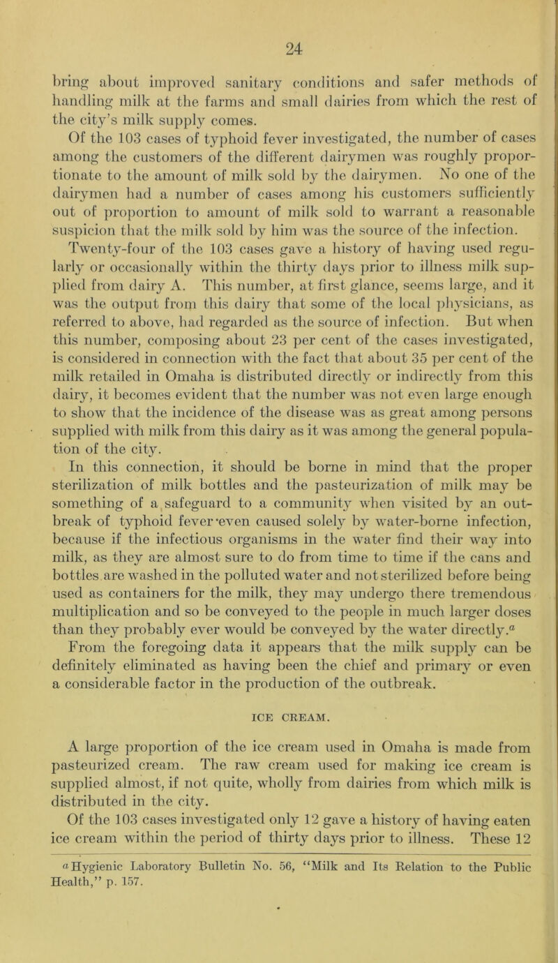 bring about improved sanitary conditions and safer methods of handling milk at the farms and small dairies from which the rest of the city’s milk supply comes. Of the 103 cases of typhoid fever investigated, the number of cases among the customers of the different dairymen was roughly propor- tionate to the amount of milk sold by the dairymen. No one of the dairymen had a number of cases among his customers sufficiently out of proportion to amount of milk sold to warrant a reasonable suspicion that the milk sold by him was the source of the infection. Twenty-four of the 103 cases gave a history of having used regu- larly or occasionally within the thirty days prior to illness milk sup- plied from dairy A. This number, at first glance, seems large, and it was the output from this dairy that some of the local physicians, as referred to above, had regarded as the source of infection. But when this number, composing about 23 per cent of the cases investigated, is considered in connection with the fact that about 35 per cent of the milk retailed in Omaha is distributed directly or indirectly from this dairy, it becomes evident that the number was not even large enough to show that the incidence of the disease was as great among persons supplied with milk from this dairy as it was among the general popula- tion of the city. In this connection, it should be borne in mind that the proper sterilization of milk bottles and the pasteurization of milk may be something of a safeguard to a community when visited by an out- break of typhoid fever-even caused solely by water-borne infection, because if the infectious organisms in the water find their way into milk, as they are almost sure to do from time to time if the cans and bottles are washed in the polluted water and not sterilized before being used as containers for the milk, they may undergo there tremendous multiplication and so be conveyed to the people in much larger doses than they probably ever would be conveyed by the water directly.® From the foregoing data it appeal’s that the milk supply can be definitely eliminated as having been the chief and primary or even a considerable factor in the production of the outbreak. ICE CREAM. A large proportion of the ice cream used in Omaha is made from pasteurized cream. The raw cream used for making ice cream is supplied almost, if not quite, wholly from dairies from which milk is distributed in the city. Of the 103 cases investigated only 12 gave a history of having eaten ice cream within the period of thirty days prior to illness. These 12 a Hygienic Laboratory Bulletin No. 56, “Milk and Its Relation to the Public Health,” p. 157.