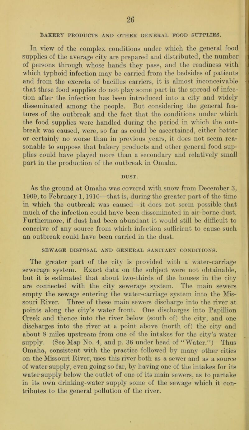 BAKERY PRODUCTS AND OTHER GENERAL FOOD SUPPLIES. In view of the complex conditions under which the general food supplies of the average city are prepared and distributed, the number of persons through whose hands they pass, and the readiness with which typhoid infection may be carried from the bedsides of patients and from the excreta of bacillus carriers, it is almost inconceivable that these food supplies do not play some part in the spread of infec- tion after the infection has been introduced into a city and widely disseminated among the people. But considering the general fea- tures of the outbreak and the fact that the conditions under which the food supplies were handled during the period in which the out- break was caused, were, so far as could be ascertained, either better or certainly no worse than in previous years, it does not seem rea- sonable to suppose that bakery products and other general food sup- plies could have played more than a secondary and relatively small part in the production of the outbreak in Omaha. DUST. As the ground at Omaha was covered with snow from December 3, 1909, to February 1,1910—that is, during the greater part of the time in which the outbreak was caused—it does not seem possible that much of the infection could have been disseminated in air-borne dust. Furthermore, if dust had been abundant it would still be difficult to conceive of any source from which infection sufficient to cause such an outbreak could have been carried in the dust. SEWAGE DISPOSAL AND GENERAL SANITARY CONDITIONS. The greater part of the city is provided with a water-carriage sewerage system. Exact data on the subject were not obtainable, but it is estimated that about two-thirds of the houses in the city are connected with the city sewerage system. The main sewers empty the sewage entering the water-carriage system into the Mis- souri River. Three of these main sewers discharge into the river at points along the city’s water front. One discharges into Papillion Creek and thence into the river below (south of) the city, and one discharges into the river at a point above (north of) the city and about 8 miles upstream from one of the intakes for the city’s water supply. (See Map No. 4, and p. 36 under head of “ Water.”) Thus Omaha, consistent with the practice followed by many other cities on the Missouri River, uses this river both as a sewer and as a source of water supply, even going so far, by having one of the intakes for its water supply below the outlet of one of its main sewers, as to partake in its own drinking-water supply some of the sewage which it con- tributes to the general pollution of the river.