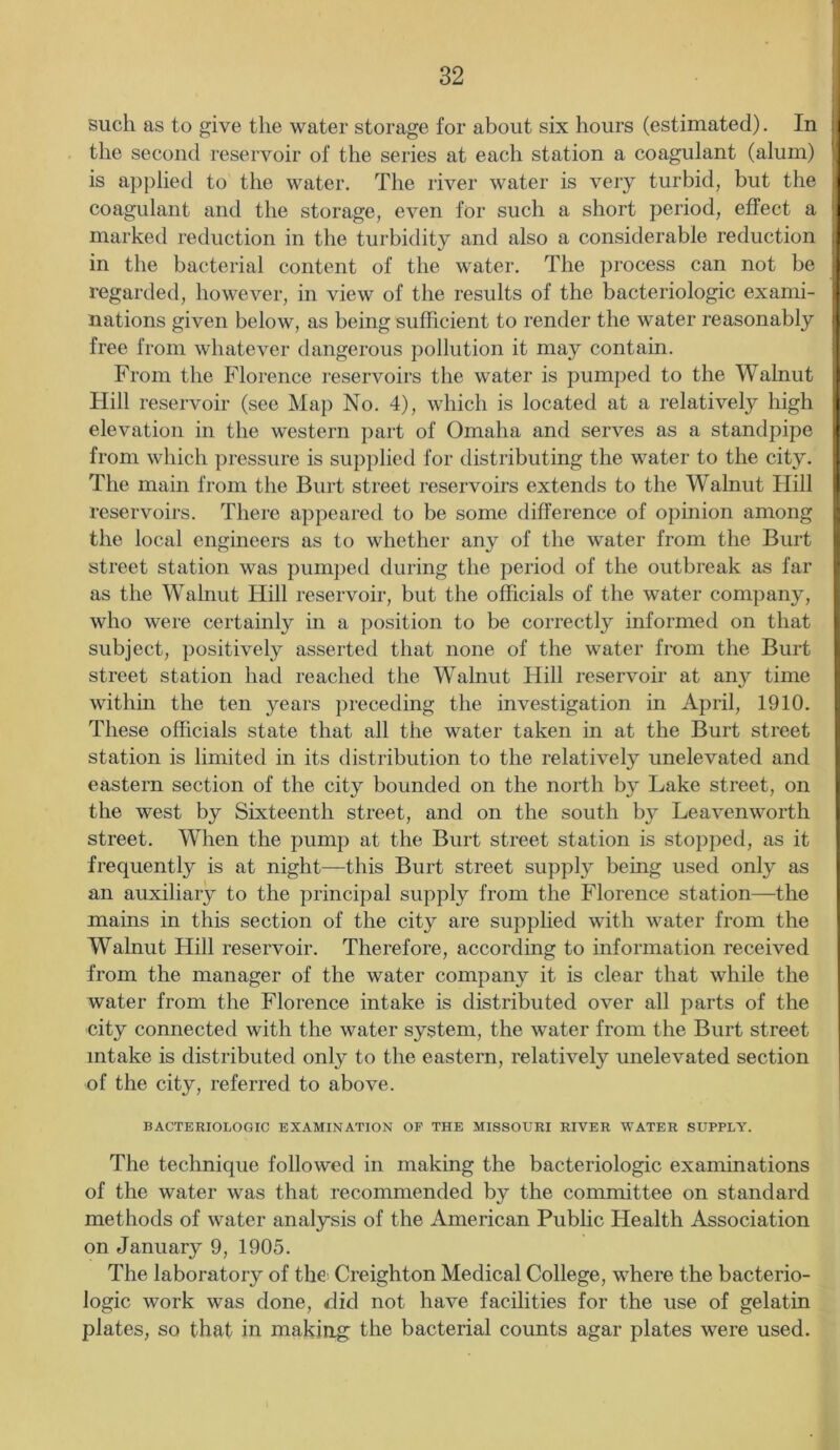 such as to give the water storage for about six hours (estimated). In :| the second reservoir of the series at each station a coagulant (alum) is applied to the water. The river water is very turbid, but the coagulant and the storage, even for such a short period, effect a 'j marked reduction in the turbidity and also a considerable reduction in the bacterial content of the water. The process can not be regarded, however, in view of the results of the bacteriologic exami- nations given below, as being sufficient to render the water reasonably free from whatever dangerous pollution it may contain. From the Florence reservoirs the water is pumped to the Walnut Hill reservoir (see Map No. 4), which is located at a relatively high I elevation in the western part of Omaha and serves as a standpipe from which pressure is supplied for distributing the water to the city. The main from the Burt street reservoirs extends to the Walnut Hill reservoirs. There appeared to be some difference of opinion among the local engineers as to whether any of the water from the Burt street station was pumped during the period of the outbreak as far as the Walnut Hill reservoir, but the officials of the water company, who were certainly in a position to be correct^ informed on that subject, positively asserted that none of the water from the Burt street station had reached the Walnut Hill reservoir at any time within the ten years preceding the investigation in April, 1910. These officials state that all the water taken in at the Burt street station is limited in its distribution to the relatively unelevated and eastern section of the city bounded on the north by Lake street, on the west by Sixteenth street, and on the south by Leavenworth street. When the pump at the Burt street station is stopped, as it frequently is at night—this Burt street supply being used only as an auxiliary to the principal supply from the Florence station—the mains in this section of the city are supplied with water from the Walnut Hill reservoir. Therefore, according to information received from the manager of the water company it is clear that while the water from the Florence intake is distributed over all parts of the city connected with the water system, the water from the Burt street intake is distributed only to the eastern, relatively unelevated section of the city, referred to above. BACTERIOLOGIC EXAMINATION OF THE MISSOURI RIVER WATER SUPPLY. The technique followed in making the bacteriologic examinations of the water was that recommended by the committee on standard methods of water analysis of the American Public Health Association on January 9, 1905. The laboratory of the Creighton Medical College, where the bacterio- logic work was done, did not have facilities for the use of gelatin plates, so that in making the bacterial counts agar plates were used.