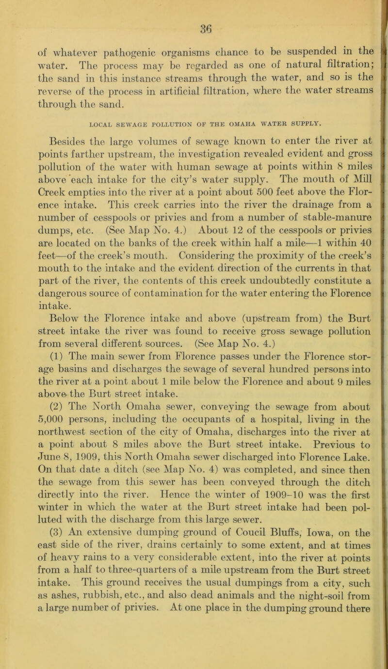 of whatever pathogenic organisms chance to be suspended in the A water. The process may be regarded as one of natural filtration; J the sand in this instance streams through the water, and so is the 1 reverse of the process in artificial filtration, where the water streams through the sand. LOCAL SEWAGE POLLUTION OF THE OMAHA WATER SUPPLY. Besides the large volumes of sewage known to enter the river at points farther upstream, the investigation revealed evident and gross | pollution of the water with human sewage at points within 8 miles above each intake for the city’s water supply. The mouth of Mill Creek empties into the river at a point about 500 feet above the Flor- | ence intake. This creek carries into the river the drainage from a 1 number of cesspools or privies and from a number of stable-manure dumps, etc. (See Map No. 4.) About 12 of the cesspools or privies are located on the banks of the creek within half a mile—1 within 40 feet—of the creek’s mouth. Considering the proximity of the creek’s I mouth to the intake and the evident direction of the currents in that part of the river, the contents of this creek undoubtedly constitute a I dangerous source of contamination for the water entering the Florence I intake. Below the Florence intake and above (upstream from) the Burt street intake the river was found to receive gross sewage pollution from several different sources. (See Map No. 4.) (1) The main sewer from Florence passes under the Florence stor- age basins and discharges the sewage of several hundred persons into the river at a point about 1 mile below the Florence and about 9 miles above the Burt street intake. (2) The North Omaha sewer, conveying the sewage from about 5,000 persons, including the occupants of a hospital, living in the northwest section of the city of Omaha, discharges into the river at a point about 8 miles above the Burt street intake. Previous to June 8, 1909, this North Omaha sewer discharged into Florence Lake. On that date a ditch (see Map No. 4) was completed, and since then the sewage from this sewer has been conveyed through the ditch directly into the river. Hence the winter of 1909-10 was the first winter in which the water at the Burt street intake had been pol- luted with the discharge from this large sewer. (3) An extensive dumping ground of Coucil Bluffs, Iowa, on the east side of the river, drains certainly to some extent, and at times of heavy rains to a very considerable extent, into the river at points from a half to three-quarters of a mile upstream from the Burt street intake. This ground receives the usual dumpings from a city, such as ashes, rubbish, etc., and also dead animals and the night-soil from a large number of privies. At one place in the dumping ground there