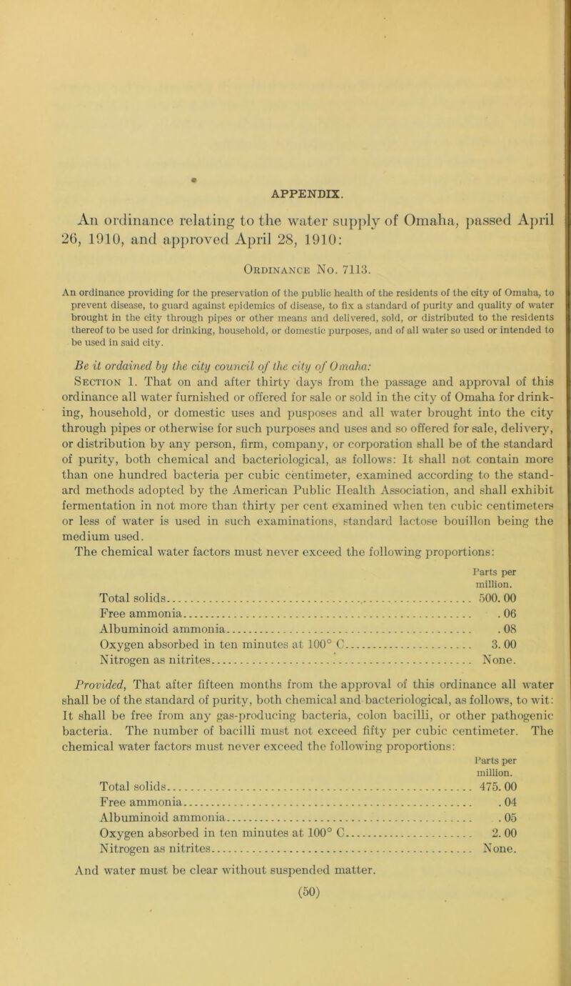 APPENDIX. Aii ordinance relating to the water supply of Omaha, passed April 26, 1910, and approved April 28, 1910: Ordinance No. 7113. An ordinance providing for the preservation of the public health of the residents of the city of Omaha, to prevent disease, to guard against epidemics of disease, to fix a standard of purity and quality of water brought in the city through pipes or other means and delivered, sold, or distributed to the residents thereof to be used for drinking, household, or domestic purposes, and of all water so used or intended to be used in said city. Be it ordained by the city council of the city of Omaha: Section 1. That on and after thirty days from the passage and approval of this ordinance all water furnished or offered for sale or sold in the city of Omaha for drink- ing, household, or domestic uses and pusposes and all water brought into the city through pipes or otherwise for such purposes and uses and so offered for sale, delivery, or distribution by any person, firm, company, or corporation shall be of the standard of purity, both chemical and bacteriological, as follows: It shall not contain more than one hundred bacteria per cubic centimeter, examined according to the stand- ard methods adopted by the American Public Health Association, and shall exhibit fermentation in not more than thirty per cent examined when ten cubic centimeters or less of water is used in such examinations, standard lactose bouillon being the medium used. The chemical water factors must never exceed the following proportions: Parts per million. Total solids 500. 00 Free ammonia 06 Albuminoid ammonia .08 Oxygen absorbed in ten minutes at 100° C 3. 00 Nitrogen as nitrites None. Provided, That after fifteen months from the approval of this ordinance all water shall be of the standard of purity, both chemical and bacteriological, as follows, to wit: It shall be free from any gas-producing bacteria, colon bacilli, or other pathogenic bacteria. The number of bacilli must not exceed fifty per cubic centimeter. The chemical water factors must never exceed the following proportions: Parts per million. Total solids 475.00 Free ammonia 04 Albuminoid ammonia 05 Oxygen absorbed in ten minutes at 100° C 2. 00 Nitrogen as nitrites None. And water must be clear without suspended matter.