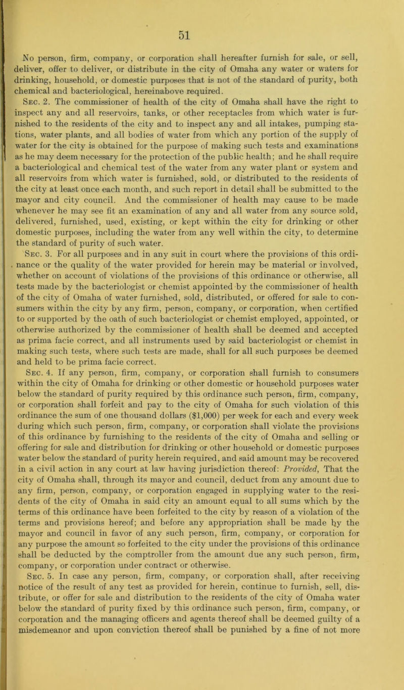 No person, firm, company, or corporation shall hereafter furnish for sale, or sell, deliver, offer to deliver, or distribute in the city of Omaha any water or waters for drinking, household, or domestic purposes that is not of the standard of purity, both chemical and bacteriological, hereinabove required. Sec. 2. The commissioner of health of the city of Omaha shall have the right to inspect any and all reservoirs, tanks, or other receptacles from which water is fur- nished to the residents of the city and to inspect any and all intakes, pumping sta- tions, water plants, and all bodies of water from which any portion of the supply of water for the city is obtained for the purpose of making such tests and examinations as he may deem necessary for the protection of the public health; and he shall require a bacteriological and chemical test of the water from any water plant or system and all reservoirs from which water is furnished, sold, or distributed to the residents of the city at least once each month, and such report in detail shall be submitted to the mayor and city council. And the commissioner of health may cause to be made whenever he may see fit an examination of any and all water from any source sold, delivered, furnished, used, existing, or kept within the city for drinking or other domestic purposes, including the water from any well within the city, to determine the standard of purity of such water. Sec. 3. For all purposes and in any suit in court where the provisions of this ordi- nance or the quality of the water provided for herein may be material or involved, whether on account of violations of the provisions of this ordinance or otherwise, all tests made by the bacteriologist or chemist appointed by the commissioner of health of the city of Omaha of water furnished, sold, distributed, or offered for sale to con- sumers within the city by any firm, person, company, or corporation, when certified to or supported by the oath of such bacteriologist or chemist employed, appointed, or otherwise authorized by the commissioner of health shall be deemed and accepted as prima facie correct, and all instruments used by said bacteriologist or chemist in making such tests, where such tests are made, shall for all such purposes be deemed and held to be prima facie correct. Sec. 4. If any person, firm, company, or corporation shall furnish to consumers within the city of Omaha for drinking or other domestic or household purposes water below the standard of purity required by this ordinance such person, firm, company, or corporation shall forfeit and pay to the city of Omaha for such violation of this ordinance the sum of one thousand dollars ($1,000) per week for each and every week during which such person, firm, company, or corporation shall violate the provisions of this ordinance by furnishing to the residents of the city of Omaha and selling or offering for sale and distribution for drinking or other household or domestic purposes water below the standard of purity herein required, and said amount may be recovered in a civil action in any court at law having jurisdiction thereof: Provided, That the city of Omaha shall, through its mayor and council, deduct from any amount due to any firm, person, company, or corporation engaged in supplying water to the resi- dents of the city of Omaha in said city an amount equal to all sums which by the terms of this ordinance have been forfeited to the city by reason of a violation of the terms and provisions hereof; and before any appropriation shall be made by the mayor and council in favor of any such person, firm, company, or corporation for any purpose the amount so forfeited to the city under the provisions of this ordinance shall be deducted by the comptroller from the amount due any such person, firm, company, or corporation under contract or otherwise. Sec. 5. In case any person, firm, company, or corporation shall, after receiving notice of the result of any test as provided for herein, continue to furnish, sell, dis- tribute, or offer for sale and distribution to the residents of the city of Omaha water below the standard of purity fixed by this ordinance such person, firm, company, or corporation and the managing officers and agents thereof shall be deemed guilty of a misdemeanor and upon conviction thereof shall be punished by a fine of not more