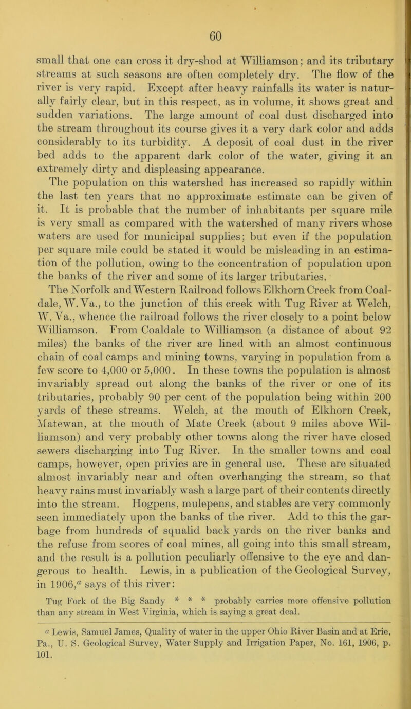 small that one can cross it dry-shod at Williamson; and its tributary streams at such seasons are often completely dry. The flow of the river is very rapid. Except after heavy rainfalls its water is natur- ally fairly clear, but in this respect, as in volume, it shows great and sudden variations. The large amount of coal dust discharged into the stream throughout its course gives it a very dark color and adds considerably to its turbidity. A deposit of coal dust in the river bed adds to the apparent dark color of the water, giving it an extremely dirty and displeasing appearance. The population on this watershed has increased so rapidly within the last ten years that no approximate estimate can be given of it. It is probable that the number of inhabitants per square mile is very small as compared with the watershed of many rivers whose waters are used for municipal supplies; but even if the population per square mile could be stated it would be misleading in an estima- tion of the pollution, owing to the concentration of population upon the banks of the river and some of its larger tributaries. The Norfolk and Western Railroad follows Elkhorn Creek from Coal- dale, W. Va., to the junction of this creek with Tug River at Welch, W. Va., whence the railroad follows the river closely to a point below Williamson. From Coaldale to Williamson (a distance of about 92 miles) the banks of the river are lined with an almost continuous chain of coal camps and mining towns, varying in population from a few score to 4,000 or 5,000. In these towns the population is almost invariably spread out along the banks of the river or one of its tributaries, probably 90 per cent of the population being within 200 yards of these streams. Welch, at the mouth of Elkhorn Creek, Matewan, at the mouth of Mate Creek (about 9 miles above Wil- liamson) and very probably other towns along the river have closed sewers discharging into Tug River. In the smaller towns and coal camps, however, open privies are in general use. These are situated almost invariably near and often overhanging the stream, so that heavy rains must invariably wash a large part of their contents directly into the stream. Ilogpens, mulepens, and stables are very commonly seen immediately upon the banks of the river. Add to this the gar- bage from hundreds of squalid back yards on the river banks and the refuse from scores of coal mines, all going into this small stream, and the result is a pollution peculiarly offensive to the e}m and dan- gerous to health. Lewis, in a publication of the Geological Survey, in 1906,® says of this river: Tug Fork of the Big Sandy * * * probably carries more offensive pollution than any stream in West Virginia, which is saying a great deal. a Lewis, Samuel James, Quality of water in the upper Ohio River Basin and at Erie, Pa., U. S. Geological Survey, Water Supply and Irrigation Paper, No. 161, 1906, p. 101.