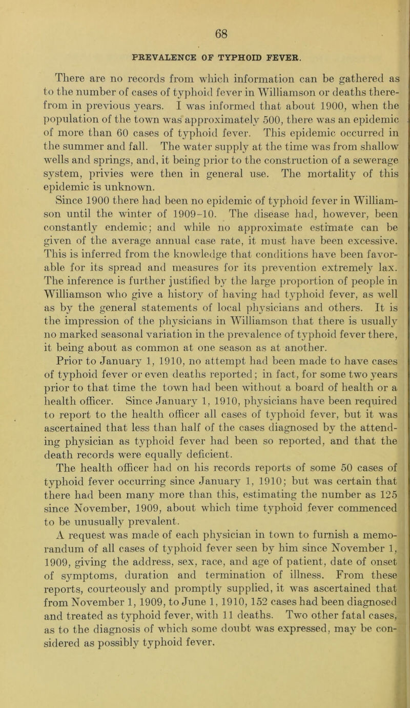 PREVALENCE OF TYPHOID FEVER. There are no records from which information can be gathered as to the number of cases of typhoid fever in Williamson or deaths there- from in previous years. I was informed that about 1900, when the population of the town was approximately 500, there was an epidemic of more than 60 cases of typhoid fever. This epidemic occurred in the summer and fall. The water supply at the time was from shallow wells and springs, and, it being prior to the construction of a sewerage system, privies were then in general use. The mortality of this epidemic is unknown. Since 1900 there had been no epidemic of typhoid fever in William- son until the winter of 1909-10. The disease had, however, been constantly endemic; and while no approximate estimate can be given of the average annual case rate, it must have been excessive. This is inferred from the knowledge that conditions have been favor- able for its spread and measures for its prevention extremely lax. The inference is further justified by the large proportion of people in Williamson who give a history of having had typhoid fever, as well as by the general statements of local physicians and others. It is the impression of the physicians in Williamson that there is usually no marked seasonal variation in the prevalence of typhoid fever there, it being about as common at one season as at another. Prior to January 1, 1910, no attempt had been made to have cases of typhoid fever or even deaths reported; in fact, for some two years prior to that time the town had been without a board of health or a health officer. Since January 1, 1910, physicians have been required to report to the health officer all cases of typhoid fever, but it was ascertained that less than half of the cases diagnosed by the attend- ing physician as typhoid fever had been so reported, and that the death records were equally deficient. The health officer had on his records reports of some 50 cases of typhoid fever occurring since January 1, 1910; but was certain that there had been many more than this, estimating the number as 125 since November, 1909, about which time typhoid fever commenced to be unusually prevalent. A request was made of each physician in town to furnish a memo- randum of all cases of typhoid fever seen by him since November 1, 1909, giving the address, sex, race, and age of patient, date of onset of symptoms, duration and termination of illness. From these reports, courteously and promptly supplied, it was ascertained that from November 1, 1909, to June 1, 1910, 152 cases had been diagnosed and treated as typhoid fever, with 11 deaths. Two other fatal cases, as to the diagnosis of which some doubt was expressed, may be con- sidered as possibly typhoid fever.