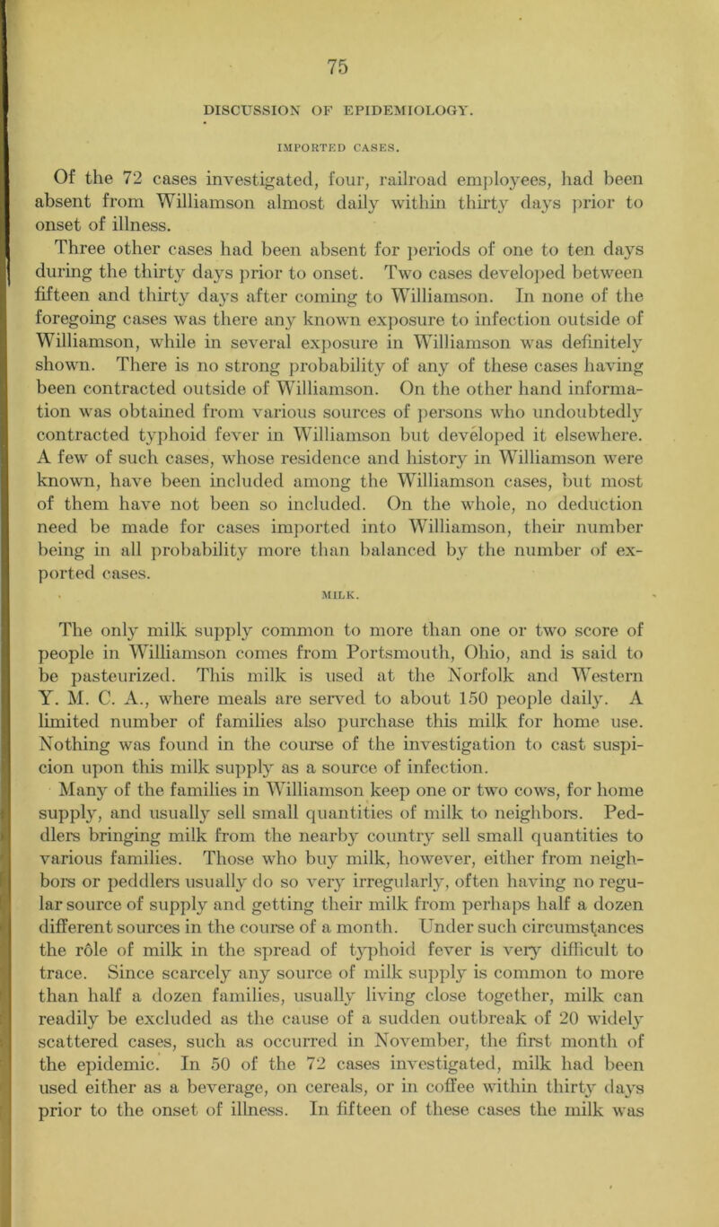 DISCUSSION OF EPIDEMIOLOGY. IMPORTED CASES. Of the 72 cases investigated, four, railroad employees, had been absent from Williamson almost daily within thirty days prior to onset of illness. Three other cases had been absent for periods of one to ten days I during the thirty days prior to onset. Two cases developed between fifteen and thirty days after coming to Williamson. In none of the foregoing cases was there any known exposure to infection outside of Williamson, while in several exposure in Williamson was definitely shown. There is no strong probability of any of these cases having been contracted outside of Williamson. On the other hand informa- tion was obtained from various sources of persons who undoubtedly contracted typhoid fever in Williamson but developed it elsewhere. A few of such cases, whose residence and history in Williamson were known, have been included among the Williamson cases, but most of them have not been so included. On the whole, no deduction need be made for cases imported into Williamson, their number being in all probability more than balanced by the number of ex- ported cases. . MILK. The only milk supply common to more than one or two score of people in Williamson comes from Portsmouth, Ohio, and is said to be pasteurized. This milk is used at the Norfolk and Western Y. M. C. A., where meals are served to about 150 people daily. A limited number of families also purchase this milk for home use. Nothing was found in the course of the investigation to cast suspi- cion upon this milk supply as a source of infection. Many of the families in Williamson keep one or two cows, for home supply, and usually sell small quantities of milk to neighbors. Ped- dlers bringing milk from the nearby country sell small quantities to various families. Those who buy milk, however, either from neigh- bors or peddlers usually do so very irregularly, often having no regu- lar source of supply and getting their milk from perhaps half a dozen different sources in the course of a month. Under such circumstances the role of milk in the spread of typhoid fever is very difficult to trace. Since scarcely any source of milk supply is common to more than half a dozen families, usually living close together, milk can readily be excluded as the cause of a sudden outbreak of 20 widely scattered cases, such as occurred in November, the first month of the epidemic. In 50 of the 72 cases investigated, milk had been used either as a beverage, on cereals, or in coffee within thirty days prior to the onset of illness. In fifteen of these cases the milk was