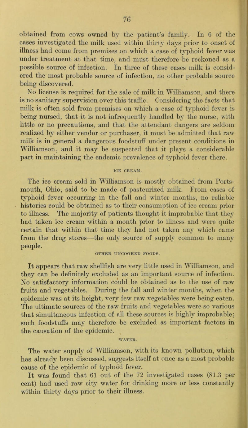 obtained from cows owned by the patient’s family. In 6 of the cases investigated the milk used within thirty days prior to onset of illness had come from premises on which a case of typhoid fever was under treatment at that time, and must therefore be reckoned as a possible source of infection. In three of these cases milk is consid- ered the most probable source of infection, no other probable source being discovered. No license is required for the sale of milk in Williamson, and there is no sanitary supervision over this traffic. Considering the facts that milk is often sold from premises on which a case of typhoid fever is being nursed, that it is not infrequently handled by the nurse, with little or no precautions, and that the attendant dangers are seldom realized by either vendor or purchaser, it must be admitted that raw milk is in general a dangerous foodstuff under present conditions in Williamson, and it may be suspected that it plays a considerable part in maintaining the endemic prevalence of typhoid fever there. ICE CREAM. The ice cream sold in Williamson is mostly obtained from Ports- mouth, Ohio, said to be made of pasteurized milk. From cases of typhoid fever occurring in the fall and winter months, no reliable - histories could be obtained as to their consumption of ice cream prior to illness. The majority of patients thought it improbable that they had taken ice cream within a month prior to illness and were quite certain that within that time they had not taken any which came from the drug stores—the only source of supply common to many people. OTHER UNCOOKED FOODS. It appears that raw shellfish are very little used in Williamson, and they can be definitely excluded as an important source of infection. No satisfactory information could be obtained as to the use of raw fruits and vegetables. During the fall and winter months, when the epidemic was at its height, very few raw vegetables were being eaten. The ultimate sources of the raw fruits and vegetables were so various that simultaneous infection of all these sources is highly improbable; such foodstuffs may therefore be excluded as important factors in the causation of the epidemic. WATER. The water supply of Williamson, with its known pollution, which has already been discussed, suggests itself at once as a most probable cause of the epidemic of typhoid fever. It was found that 61 out of the 72 investigated cases (81.3 per cent) had used raw city water for drinking more or less constantly within thirty days prior to their illness.