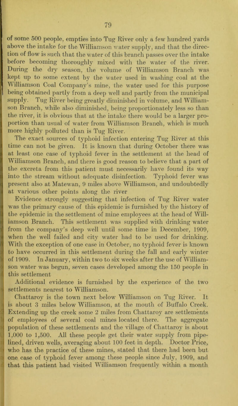 of some 500 people, empties into Tug River only a few hundred yards above the intake for the Williamson water supply, and that the direc- tion of flow is such that the water of this branch passes over the intake before becoming thoroughly mixed with the water of the river. During the dry season, the volume of Williamson Branch was kept up to some extent by the water used in washing coal at the Williamson Coal Company’s mine, the water used for this purpose being obtained partly from a deep well and partly from the municipal supply. Tug River being greatly diminished in volume, and William- son Branch, while also diminished, being proportionately less so than the river, it is obvious that at the intake there would be a larger pro- portion than usual of water from Williamson Branch, which is much more highly polluted than is Tug River. The exact sources of typhoid infection entering Tug River at this time can not be given. It is known that during October there was at least one case of typhoid fever in the settlement at the head of Williamson Branch, and there is good reason to believe that a part of the excreta from this patient must necessarily have found its way into the stream without adequate disinfection. Typhoid fever was present also at Matewan, 9 miles above Williamson, and undoubtedly at various other points along the river Evidence strongly suggesting that infection of Tug River water was the primary cause of this epidemic is furnished by the histor}^ of the epidemic in the settlement of mine employees at the head of Will- iamson Branch. This settlement was supplied with drinking water from the company’s deep well until some time in December, 1909, when the well failed and city water had to be used for drinking. With the exception of one case in October, no typhoid fever is known to have occurred in this settlement during the fall and early winter of 1909. In January, within two to six weeks after the use of William- son water was begun, seven cases developed among the 150 people in this settlement Additional evidence is furnished by the experience of the two settlements nearest to Williamson. Chattaroy is the town next below Williamson on Tug River. It is about 3 miles below Williamson, at the mouth of Buffalo Creek. Extending up the creek some 2 miles from Chattaroy are settlements of employees of several coal mines located there. The aggregate population of these settlements and the village of Chattaroy is about 1,000 to 1,500. All these people get their water supply from pipe- lined, driven wells, averaging about 100 feet in depth. Doctor Price, who has the practice of these mines, stated that there had been but one case of typhoid fever among these people since July, 1909, and that this patient had visited Williamson frequently within a month