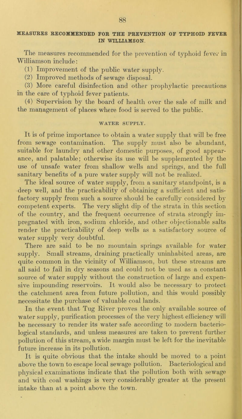 MEASURES RECOMMENDED FOR THE PREVENTION OF TYPHOID FEVER IN WILLIAMSON. The measures recommended for the prevention of typhoid fever in Williamson include: (1) Improvement of the public water supply. (2) Improved methods of sewage disposal. (3) More careful disinfection and other prophylactic precautions in the care of typhoid fever patients. (4) Supervision by the board of health over the sale of milk and the management of places where food is served to the public. WATER SUPPLY. It is of prime importance to obtain a water supply that will be free from sewage contamination. The supply must also be abundant, suitable for laundry and other domestic purposes, of good appear- ance, and palatable; otherwise its use will be supplemented by the use of unsafe water from shallow wells and springs, and the full sanitary benefits of a pure water supply will not be realized. The ideal source of water supply, from a sanitary standpoint, is a deep well, and the practicability of obtaining a sufficient and satis- factory supply from such a source should be carefully considered by competent experts. The very slight dip of the strata in this section of the country, and the frequent occurrence of strata strongly im- pregnated with iron, sodium chloride, and other objectionable salts render the practicability of deep wells as a satisfactory source of water supply very doubtful. There are said to be no mountain springs available for water supply. Small streams, draining practically uninhabited areas, are quite common in the vicinity of Williamson, but these streams are all said to fail in dry seasons and could not be used as a constant source of water supply without the construction of large and expen- sive impounding reservoirs. It would also be necessary to protect the catchment area from future pollution, and this would possibly necessitate the purchase of valuable coal lands. In the event that Tug River proves the only available source of water supply, purification processes of the very highest efficiency will be necessary to render its water safe according to modern bacterio- logical standards, and unless measures are taken to prevent further pollution of this stream, a wide margin must be left for the inevitable future increase in its pollution. It is quite obvious that the intake should be moved to a point above the town to escape local sewage pollution. Bacteriological and physical examinations indicate that the pollution both with sewage and with coal washings is very considerably greater at the present intake than at a point above the town.