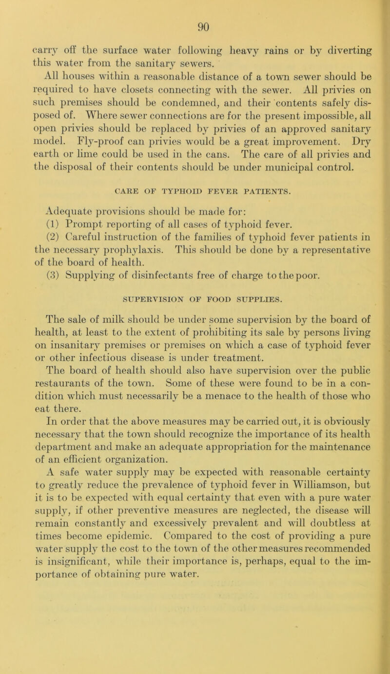 carry off the surface water following heavy rains or by diverting this water from the sanitary sewers. All houses within a reasonable distance of a town sewer should be required to have closets connecting with the sewer. All privies on such premises should be condemned, and their contents safely dis- posed of. Where sewer connections are for the present impossible, all open privies should be replaced by privies of an approved sanitary model. Fly-proof can privies would be a great improvement. Dry earth or lime could be used in the cans. The care of all privies and the disposal of their contents should be under municipal control. CARE OF TYPHOID FEVER PATIENTS. Adequate provisions should be made for: (1) Prompt reporting of all cases of typhoid fever. (2) Careful instruction of the families of typhoid fever patients in the necessary prophylaxis. This should be done by a representative of the board of health. (3) Supplying of disinfectants free of charge to the poor. SUPERVISION OF FOOD SUPPLIES. The sale of milk should be under some supervision by the board of health, at least to the extent of prohibiting its sale by persons living on insanitary premises or premises on which a case of typhoid fever or other infectious disease is under treatment. The board of health should also have supervision over the public restaurants of the town. Some of these were found to be in a con- dition which must necessarily be a menace to the health of those who eat there. In order that the above measures may be carried out, it is obviously necessary that the town should recognize the importance of its health department and make an adequate appropriation for the maintenance of an efficient organization. A safe water supply may be expected with reasonable certainty to greatly reduce the prevalence of typhoid fever in Williamson, but it is to be expected with equal certainty that even with a pure water supply, if other preventive measures are neglected, the disease will remain constantly and excessively prevalent and will doubtless at times become epidemic. Compared to the cost of providing a pure water supply the cost to the town of the other measures recommended is insignificant, while their importance is, perhaps, equal to the im- portance of obtaining pure water.