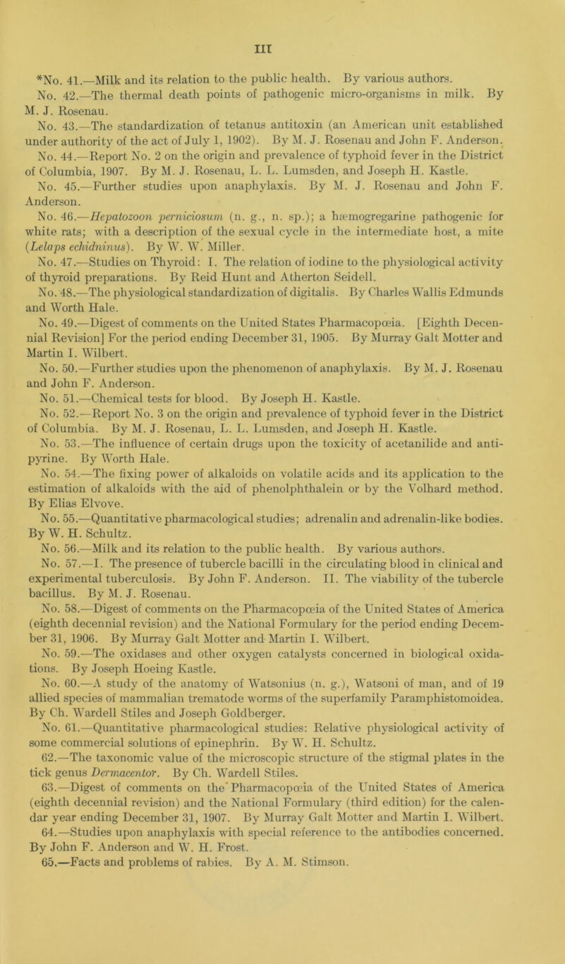 *No. 41.—Milk and its relation to the public health. By various authors. No. 42.—The thermal death points of pathogenic micro-organisms in milk. By M. J. Rosenau. No. 43.—The standardization of tetanus antitoxin (an American unit established under authority of the act of July 1, 1902). By M. J. Rosenau and John F. Anderson. No. 44.—Report No. 2 on the origin and prevalence of typhoid fever in the District of Columbia, 1907. By M. J. Rosenau, L. L. Lumsden, and Joseph H. Kastle. No. 45.—Further studies upon anaphylaxis. By M. J. Rosenau and John F. Anderson. No. 46.—Hepatozoon perniciosum (n. g., n. sp.); a hsemogregarine pathogenic for white rats; with a description of the sexual cycle in the intermediate host, a mite (Lelaps echidninus). By W. W. Miller. No. 47.—Studies on Thyroid: I. The relation of iodine to the physiological activity of thyroid preparations. By Reid Hunt and Atherton Seidell. No. 48.—The physiological standardization of digitalis. By Charles Wallis Edmunds and Worth Hale. No. 49.—Digest of comments on the United States Pharmacopoeia. [Eighth Decen- nial Revision] For the period ending December 31, 1905. By Murray Galt Motter and Martin I. Wilbert. No. 50.—Further studies upon the phenomenon of anaphylaxis. By M. J. Rosenau and John F. Anderson. No. 51.—Chemical tests for blood. By Joseph H. Kastle. No. 52.—Report No. 3 on the origin and prevalence of typhoid fever in the District of Columbia. By M. J. Rosenau, L. L. Lumsden, and Joseph H. Kastle. No. 53.—The influence of certain drugs upon the toxicity of acetanilide and anti- pyrine. By Worth Hale. No. 54.—The fixing power of alkaloids on volatile acids and its application to the estimation of alkaloids with the aid of phenolphthalein or by the Volhard method. By Elias Elvove. No. 55.—Quantitative pharmacological studies; adrenalin and adrenalin-like bodies. By W. H. Schultz. No. 56.—Milk and its relation to the public health. By various authors. No. 57.—I. The presence of tubercle bacilli in the circulating blood in clinical and experimental tuberculosis. By John F. Anderson. II. The viability of the tubercle bacillus. By M. J. Rosenau. No. 58.—Digest of comments on the Pharmacopoeia of the United States of America (eighth decennial revision) and the National Formulary for the period ending Decem- ber 31, 1906. By Murray Galt Motter and Martin I. Wilbert. No. 59.—The oxidases and other oxygen catalysts concerned in biological oxida- tions. By Joseph Hoeing Kastle. No. 60.—A study of the anatomy of Watsonius (n. g.), Watsoni of man, and of 19 allied species of mammalian trematode worms of the superfamily Paramphistomoidea. By Oh. Wardell Stiles and Joseph Goldberger. No. 61.—Quantitative pharmacological studies: Relative physiological activity of some commercial solutions of epineplirin. By W. H. Schultz. 62. —The taxonomic value of the microscopic structure of the stigmal plates in the tick genus Dermacmtor. By Ch. Wardell Stiles. 63. —Digest of comments on the* Pharmacopoeia of the United States of America (eighth decennial revision) and the National Formulary (third edition) for the calen- dar year ending December 31, 1907. By Murray Galt Motter and Martin I. Wilbert. 64. —Studies upon anaphylaxis with special reference to the antibodies concerned. By John F. Anderson and W. H. Frost. 65. —Facts and problems of rabies. By A. M. Stimson.