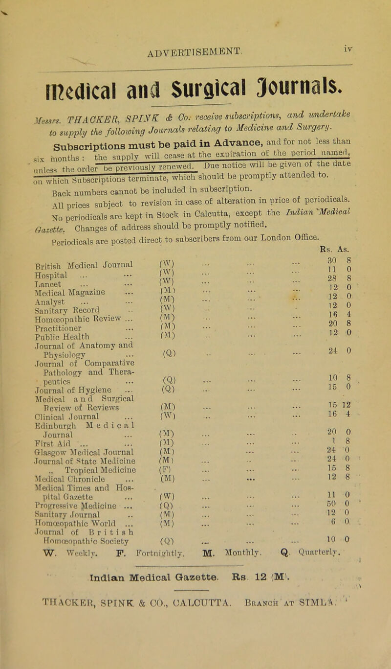 advertisement. medical and Suraical Journals. \fessrs. TII ACKER, SPIKK & Go; receive subscriptions, and lender take to supply the following Journals relating to Medicine and Surgery. Subscriptions must be paid in Advance, and for not less than six months : the supply will cease at the expiration of the period namerl, unless the order be previously renewed. Due notice will be given of the date on which Subscriptions terminate, which should be promptly attended to. Back numbers cannot be included in subscription. •Ml prices subject to revision in case of alteration in price of periodicals. No periodicals are kept in Stock in Calcutta, except the Indian 'Medical Gazette. Changes of address should be promptly notified. Periodicals are posted British Medical Journal Hospital Lancet Medical Magazine Analyst Sanitary Record Homoeopathic Review ... Practitioner Public Health Journal of Anatomy and Physiology ■lournal of Comparative Pathology and Thera- peutics .Journal of Hygiene Medical and Surgical Review of Reviews Clinical Journal Edinburgh Medical .Journal First .Aid ... Glasgow Medical .Journal Journal of .‘^tate Medicine ., Tropical Medicine Medical Chronicle Merlical Times and Hos- pital Gazette Progressive Pcdicine ... Sanitary .lournal Homoeopathic World ... Journal of British [Jomrfiopath’c Society direct to subscribers from our London Office. (W) (W) (W) (M) (M) (W) (M) (M) fM) Rs. As. 30 8 11 0 28 8 12 0 12 0 12 0 16 4 20 8 12 0 (Q) 21 0 (Q) (Q) (Ml (W) 10 8 16 0 15 12 16 i (M) ... ■ 20 0 (M) .. ... I 8 (M) ... ... 2-1 0 (M) ... .. - 21 0 (F) ... ... - 15 8 (M) ... ... ••• 12 8 (W) (QJ (M) (M) 11 0 60 0 12 0 6 0 (Q) .- ... ••• 10 0 W. Weekly. P. Fortnightly. M. Monthly. Q. Quarterly. Indian JVIedical Gazette. Rs 12 (M'.