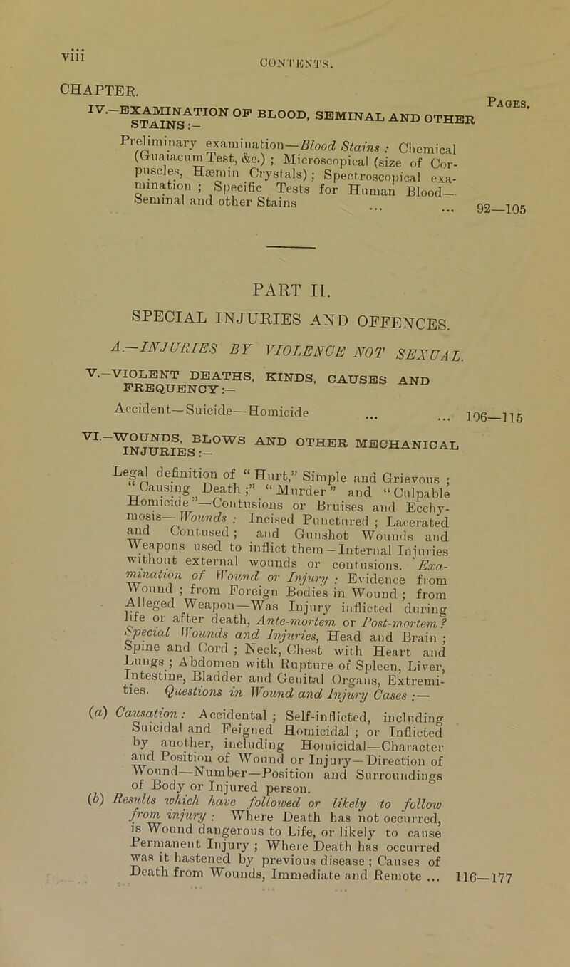 CON TKNT.S. CHAPTER. Pages. 92—105 PART II. SPECIAL INJURIES AND OEFENCES JURIES BY VIOLENCE NOT SEXUAL V.-VIOLENT DEATHS, KINDS. CAUSES AND FREQUENCY Accident—Suicide— Eomicide ruosis—; Incised Punctured ; Lacerated ^d Contused; and Gunshot Wounds and Weapons used to inflict them - Internal Injuries without external wounds or contusions. Exa- mination of Woiivd or Injury ; Evidence from Wound ; from Foreign Bodies in Wound ; from Alleged Weapon—Was Injury inflicted during me or after death, Ante-mortem or Post-mortem? Special Wounds and Injuries, Head and Brain ; bpme and Cord ; Neck, Chest witli Heart and imngs ; Abdomen witli bupture of Spleen, Liver, Intestine, Bladder and Genital Organs, Extremi- ties. Questions in Wound and Injury Cases .— (a) Causation: Accidental; Self-inflicted, including Suicidal and Feigned Homicidal ; or Inflicted including Homicidal—Character ^d Position of Wound or Injury—Direction of Wound—Number—Position and Surroundings of Body or Injured person. (f>) Resxdts which have followed or likely to follow from injury ; Where Death has not occurred, m Wound dangerous to Life, or likely to cause Permanent Injury ; Where Death has occurred ■was it hastened by previous disease ; Causes of Death from Wounds, Immediate and Remote ... 116 177 VI. WOUNDS, BLOWS AND OTHER MFlflw Awm a l Causing Death;” “Murder” and “Culpable Homicide' Contusions or Bruises and Ecchy- CIQI - liGan/ii /II a . T ^ 1 *r> . 1 _
