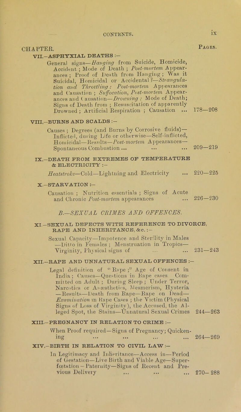 CHAPTER. VII.-ASPHYXIAIi DE5ATHS General signs—Hanging from Suicide, Homicide, Accident ; Mode of Death ; PoKt-mortem Appear- ances ; Proof of Jiestli from Hanging; Was it Suicidal, Homicidal or Accidental tion and Throttling: Post-mortem Appearances and Causation ; Suffocation, Post-mortem Ap)>ear- ances and ( ausation—Drowning : Mode of Death; Signs of Death from ; Hesuscilation of apparently Drowned ; Artificial Respiration ; Causation ... VIII—BURNS AND SCALDS Cause.s ; Degrees (and Burns by Corrosive fluids) Inflicted, during Life or otherwise—Self-inflicted, Homicidal—Results—7W-»noriem Appearances— Spontaneous Combustion... IX,-DEATH PROM EXTREMES OP TEMPERATURE & ELECTRICITY :- Heatstroke—Co\il—Lightning and Electricity Pages. X.-STARVATION :— Causation ; Nutrition essentials and Chronic Post-mortem appearances Signs of Acute 178—208 209—219 220—226 226—230 B.—SEXUAL CRIMES AND OFFENCES. XI. -SEXUAL DBPECTS WITH REPERENCE TO DIVORCE, RAPE AND INHERITANCE, &c. .Sexual Capacity—Impotence and Sterility in Males — Ditto in Females ; Menstruation in Tropics— Virginity, Pin sical signs of ... ... 231—243 XII. -RAPE AND UNNATURAL SEXUAL OPPENCES :- Legal definition of “Rape;” Age of Consent in India; Causes—Questions in Rape cases Com- mitted on Adult ; During Sleep ; Under fl'error. Narcotics or Anaesthetics, Mesmerism, Hysteria —Results—Death from Rape—Ra[ie on Dead— E.vomination. in Rape Cases ; the Victim (Physical Signs of Loss of Virginity), the Aci'iiaed, the Al- leged Spot, the Stains—Unnatural Sexual Crimes 244—263 XIII. -PREGNANCY IN RELATION TO CRIME :— When Proof required—Signs of Pregnancy; Quicken- ing ... ... .., ... 264—269 XIV. -BIRTH IN RELATION TO CIVIL LAW In Legitimacy ami Inhcritatice—Access iti—Period of (Jestatioii—Live Birth and Viable Age—Super- fcetation — Paternity—Sigtis of Recetit and Pre- vious Delivery ... ... ... 270— 288