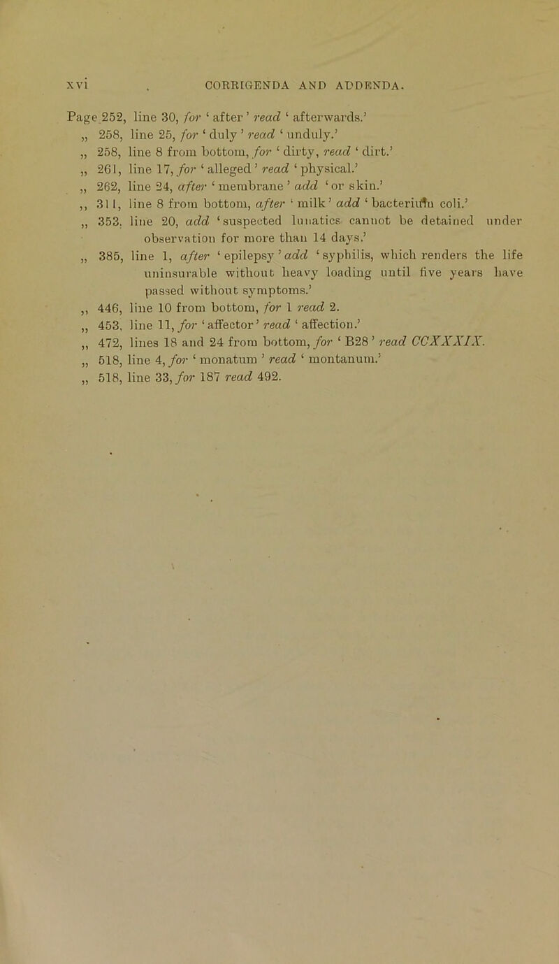 Page 252, line 30, for ‘ after ’ read ‘ afterwards.’ „ 258, line 25, for ‘ duly ’ read ‘ unduly.’ „ 258, line 8 from bottom, /or ‘ dirty, read ‘ dirt.’ „ 261, line 17, for ‘ alleged ’ read ‘ physical.’ „ 262, line 24, after ‘ membrane ’ add ‘or skin.’ ,, 311, line 8 from bottom, after ‘ milk’ add ‘ bacteriirtu coli.’ „ 353. line 20, add ‘suspected lunatics cannot be detained under observation for more than 14 days,’ „ 385, line 1, after ‘ epilepsy ’ao?cf ‘syphilis, which renders the life uniusurable without heavy loading until five years have passed without symptoms.’ ,, 446, line 10 from bottom, for 1 7-ead 2. ,, 453, line 11,/or ‘affector’ read ‘ affection.’ „ 472, lines 18 and 24 from bottom, /or ‘ B28 ’ reac? CGXXXIX. „ 518, line 4, for ‘ monatum ’ read ‘ montanum.’ „ 518, line 33,/or 187 read 492.