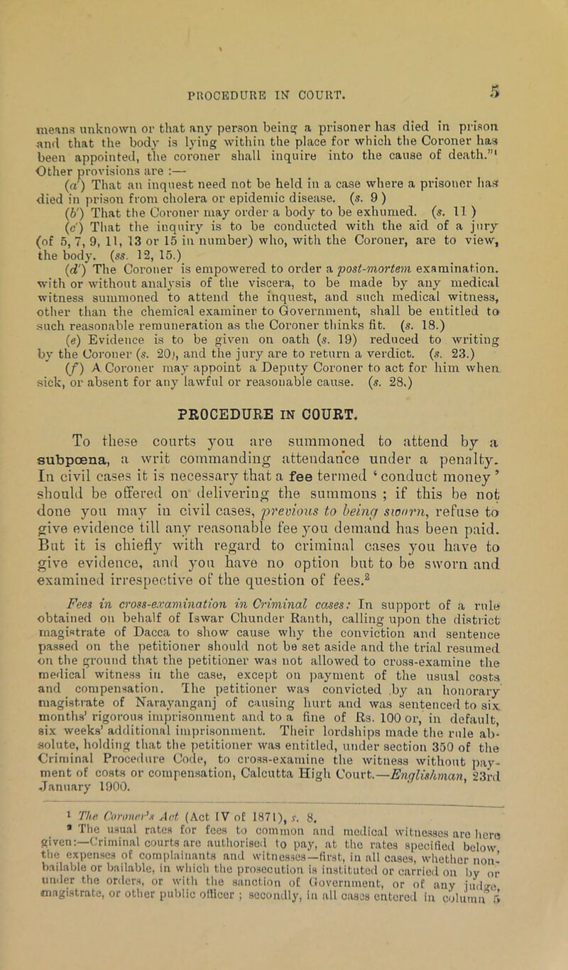 PROCEDURE IN COURT. r> means unknown or that any person beinsf a prisoner has died in prison anil that the body is lying witliin the place for which tlie Coroner has been appointed, the coroner shall inquire into the cause of death.”' Other provisions are :— (a) That an inquest need not be held in a case where a prisoner has died in prison from cholera or epidemic disease, (s. 9 ) (b') That the Coroner may order a body to be exhumed, (s. 11 ) (c') That the inquiry is to be conducted with the aid of a jury (of 5, 7, 9, 11, 13 or 15 in number) who, with the Coroner, are to view, the body. (ss. T2, 15.) (d') The Coroner is empowered to order a post-mortem examination, with or without analysis of the viscera, to be made by any medical witness summoned to attend the inquest, and such medical witness, other than the chemical examiner to Government, shall be entitled to such reasonable remuneration as the Coroner thinks fit. (s. 18.) (e) Evidence is to be given on oath (s. 19) reduced to writing by the Coroner (s. 20), and the jury are to return a verdict, (s. 23.) (f) A Coroner may appoint a Deputy Coroner to act for him when sick, or absent for any law'ful or reasonable cause, (s. 28.) PROCEDURE IN COURT. To these courts you are summoned to attend by a subpoena, a writ commanding attendance under a penalty. In civil cases it is necessary that a fee termed ‘ conduct money ’ should be offered on delivering the summons ; if this be not done you may in civil cases, previous to being sworn, refuse to give evidence till any reasonable fee you demand has been paid. But it is chiefly with regard to criminal cases you have to give evidence, and yon have no option but to be sworn and examined irrespective of the question of fees.^ Fees in cross-examination in Criminal cases: In suimport of a rule obtained on behalf of Iswar Chunder Ranth, calling upon the district magistrate of Dacca to show cause why the conviction and sentence passed on the petitioner should not be set aside and the trial i-esumed on the ground that the petitioner was not allowed to cross-examine the medical witne.ss in the case, except on ])ayment of the usual costs and compensation. The petitioner was convicted ,by an honorary magistrate of Narayanganj of causing hurt and was sentenced to six months’ rigorous imprisonment and to a fine of Rs. 100 or, in default six weeks’ additional imprisonment. Their lordships made the rule ab- solute, holding that the petitioner was entitled, under section 350 of the Griniinal Procedure Code, to cro.ss-examine the witness without pay- ment of costs or compen.sation, Calcutta High Court.—Englishman, 23'rd •Tanuary 1900. I The. Conmei’.i Art (Act IV of 1871), s. 8. » The usual rates for fees to common and medical witnesses are licra given:—Criminal courts arc authorised to pay, at the r.ates specirteil below tlie expenses of complainants aiul witnesses—lirst, in all c.ases, whether non- badable or bailable, in whicli the prosecution is instituted or carried on by or under the orders, or with tlie sanction of (iovernment, or of any iudsre magistrate, or other public ollicer ; secondly, in all cases entered in column ft