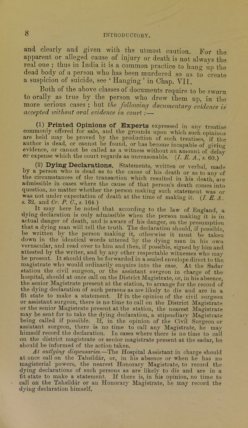 and clearly and given with the utmost caution. For the apparent or alleged cause of injury or death is not always the real one ; thus in India it is a common practice to hang up tlie dead body of a person who has been murdered so as to create a suspicion of suicide, see ‘ Hanging ’ in Chap. VII. Both of the above classes of documents require to be sworn to orally as true by the person who drew them up, in the more seiious cases 5 but the J^ollowiTip djOcxuyiGixtcaTy is accepted loithout oral evidence in court:— (1) Printed Opinions of Experts expressed in anv treatise commonly offered for sale, and the grounds upon which such opinions are held may be proved by the production of such treatises, if the author is dead, or cannot be found, or has become incapable of giving evidence, or cannot be called as a witness without an amount of delay or expense which the court regards as unreasonable. (/. E. A., s. 60.) (2) Dying Declarations. Statements, written or verbal, made by a person who is dead as to the cause of his death or as to anv of the circumstances of the transaction which resulted in his death,are admissible in cases where the cause of that person’s death comes’into question, no matter whether the person making such statement was or was not under expectation of death at the time of makincr it (TEA s. 32. and Cr. P. G., s. 164.) ° v • . t- It may here be noted that according to the law of England, a dying declaration is only admissible when the person making it is’ in actual danger of death, and is aware of his danger, on the presumption that a dying man will tell the truth. The declaration should, if possible, be written by the person making it, otherwise it must be taken down in the identical words uttered by the dying man in his own vernacular, and read over to him and then, if possible, signed by him and attested by the writer, and by any other respectable witnesses who may be present. It should then be forwarded in a sealed envelope direct to the magistrate who would ordinarily enquire into the case. At the Sadar station the civil surgeon, or the assistant surgeon in charge of the hospital, should at once call on the District Magistrate, or, in his absence, the senior Magistrate present at the station, to arrange for the record of the dying declaration of such persons as are likely to die and are in a fit state to make a statement. If in the opinion of the civil surveou or assistant surgeon, there is no time to call on the District Magistrate or the senior Magistrate present at the station, the nearest Magistrate may be sent for to take the dying declaration, a stipendiary Magistrate being called if possible. If, in the opinion of the Civil Surgeon or assistant surgeon, tliere is no time to call any Magistrate, he may himself record the declaration. In cases where there is no time to call on the district magistrate or senior magistrate present at the sadar, he should be informed of the action taken. At outlying dispensaries.—The Hospital Assistant in charge should at once call on the Tahsflddr, or, in his absence or when he has no magisterial powers, the nearest Honorary Magistrate, to record the dying declarations of such persons as are likely to die and are in a fit state to make a statement. If there is, in his opinion, no time to call on the Tahsilddr or an Honorary Magistrate, he may record the dying declaration himself.