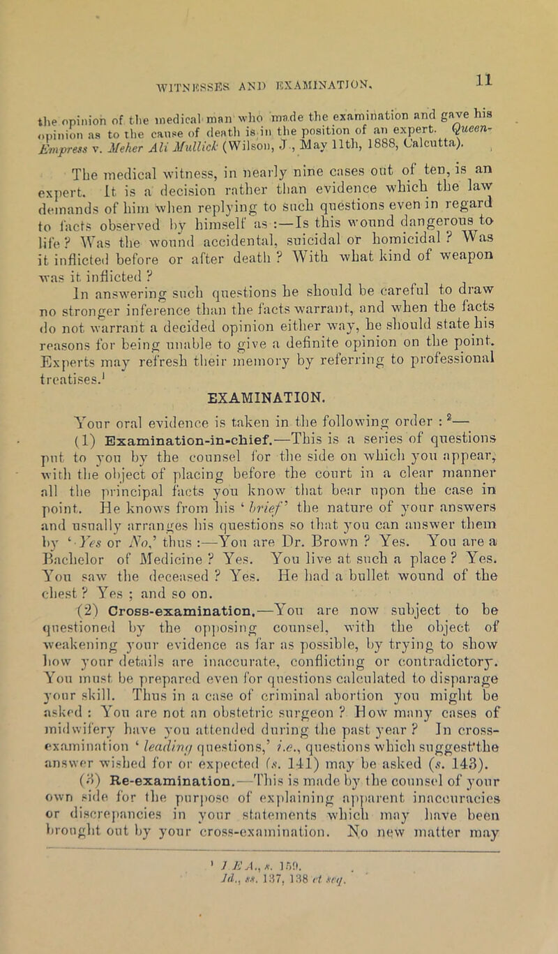 WITNKSSRS AND KXAMINATION. tlie opinion of tlie medical man who made the examination and gave his ..pinion as to the cause of death is in the position of an expert, queen- Evipress V. Meher Ali MulUck (Wilson, J., May 11th, 1888, Calcutta). The medical witness, in nearly nine cases out of ten, is an exjiert. It is a decision rather tlian evidence which the law demands of him when replying to such questions even in regard to facts observed by himself as Is this wound dangerous to life ? Was the wound accidental, suicidal or homicidal ? Was it inflicted before or after death ? With what kind of weapon was it indicted ? In answering such questions he should be careful to draw no stronger inference than the facts warrant, and when the facts do not warrant a decided opinion either way, he .should state his reasons for being unable to give a definite opinion on the point. Experts may refre.sh their memory by referring to profes-sional treatises.' EXAMINATION. Your oral evidence is taken in the following order : — (1) Examination-in-chief.—This is a series of questions put to yon by the counsel for the side on which you appear, with the oliject of placing before the court in a clear manner all the ]irincipal facts you know that be.ar upon the case in point. He knows from his ‘ hrief^ the nature of your answers and usually arranges his questions so that you can answer them i»y ^ Yes or No,’ thus ;—You are Dr. Brown ? Yes. You are a Bachelor of Medicine ? Yes. You live at such a place ? Yes. You saw the deceased ? Yes. lie had a bullet wound of the chest ? Yes ; and so on. (2) Cross-examination.—Y^ou are now subject to be questioned by the opposing counsel, with the object of weakening your evidence as far as possible, by trying to show how your details are inaccurate, conflicting or contradictory. Yhm must be prepared even for questions calculated to disparage your skill. Thus in a cause of criminal abortion you might be asked : YYu are not an obstetric surgeon ? How many cases of midwifery have you attended during the past year ? In cross- examination ‘ leadinfi (piestions,’ ?.<?., questions which suggest'the answer wished for or expected (.v. 141) may be asked (s. 143). (3) Re-examination.—Tliis is made by the counsel of your own side for the pur|)oso of explaining ajqiarent inaccuracies or discrepancies in your statements which may have been brought out by your cross-examination. No new matter may ’ /AM., l.f.'t. Jd,, M. 1H7, 138 ri snj.