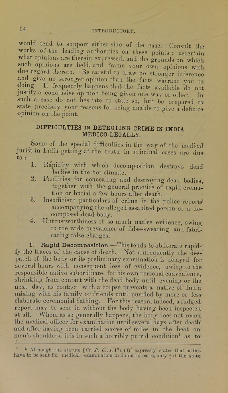 would tend to support either side of the case. Consult the works of the leadino; authorities on these points ; ascertain what opinions are therein expressed, and the cjrounds on which such opinions are held, and frame your own opinions with due regard thereto. Be careful to draw no stronger inference and give no stronger opinion than the facts warrant you in doing. It frequently happens that the facts available do not justify a conclusive opinion being given one way or other. In such a case do not hesitate to state so, but be prepared to state precisely your reasons for being unable to give a definite opinion on the point. DIFFICULTIES IN DETECTING CRIME IN INDIA MEDICO-LEGALLY. _ Spine of the special difficulties in the way of the medical j'urist in India getting at the truth in criminal cases are due to :— 1. Rapidity with which decomposition destroys dead bodies in the hot climate. 2. Facilities for concealing and destroying dead bodies, together with the general practice of rapid crema- tion or burial a few hours after death. 3. Insufficient particulars of crime in the police-reports accompanying the alleged assaulted person or a de- composed dead body. 4. Untrustworthiness of so much native evidence, owing to the wide prevalence of false-swearing and fabri- cating false charores. o O 1. Rapid Decomposition.—This tends to obliterate rapid- ly the traces of the cause of death. Uot unfrequently the des- patch of the body or its preliminary examination is delayed for several hours with consequent loss of evidence, owing to the responsible native subordinate, for his own personal convenience, ■shrinking from contact with the dead body until evening or the next day, as contact with a corpse prevents a native of India mixing with his family or friends until purified by more or les.s elaborate ceremonial bathing. For this reason, indeed, a fudged report may be sent in without the body having been inspected at all. When, as so generally happens, the body does not reach the medical officer for examination until several days after death' and after having been carried scores of miles in the heat on men’s shoulders, it is in such a horriblv putrid condition^ as to ' ^ Although the statute C.,s. 174 (3)] expressly states that bodies have to be seut for medical examination in doubtful cases, only ‘‘ if the statq