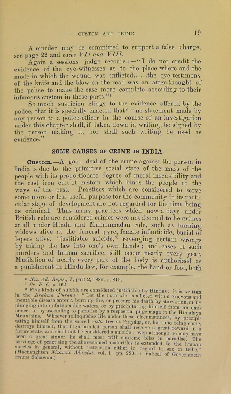 A murder may be committed to support a false charge, see page 22 and cases VIJ and Vlll. Again a sessions judge records : —“ I do not credit tlie evidence of the eye-witnesses as to the place where and the mode in which the wound was inflicted the eye-testimony of the knife and the blow on the road was an after-thought of the police to make the case more complete according to their infamous custom in these parts.”' So much suspicion clings to the evidence offered by the police, that it is specially enacted that** “ no statement made by any person to a police-officer in the course of an investigation under this chapter shall, if taken down in writing, be signed by the person making it, nor shall such writing be used as evidence.” SOME CAUSES OF CRIME IN INDIA- Custom.—A good deal of the crime against the person in India is due to the primitive social state of the mass of the j)eople wdth its proportionate degree of moral insensibility and the cast iron cult of custom which binds the people to the ways of the past. Practices which are considered to serve some more or less useful purpose for the community' in its parti- cular stage of development are not regarded for the time being as criminal. Thus many practices which now a days under British rule are considered crimes were not deemed to be crimes at all under Hindu and Muhammadan rule, such as burning- widows alive at the funeral pyre, female infanticide, burial of lepers alive, ‘ justifiable suicide,’'' revenging certain wrongs by taking the law into one’s own hands ; and cases of such murders and human sacrifice, still occur nearly every year. Mutilation of nearly every part of the body is authorized as a punishment in Hindu law, for example, the hand or foot, both * Niz. Ail. livpts., V, part 2, 188.5, p. 812. ’ Cr. P. C., s. 162. ’ Five kinds of suicide are considered justifiable by Hindus : Jt is written in the Brahma Parana: “ Let the man who is afficted with a grievous and incnrable disease enter a burning fire, or procure his death by starvation or by plunging into unfathomable waters, or by prccijiitating himself from an emi- nence, or by ascending to paradise by a respectful pilgrimage to the Himalaya Mountains. Whoever relinquishes life under these circumstances, by precini fating himself from the s.aered rhtu. tree at Praydga, or, his time bein- come destroys himself, that high-minded person shall receive a great reward in a future state, and shall not be considered a suicide ; even although he may hayc l)cen a great sinner, he shall meet with supremo bliss in paradise The pnvdcge of practising the abovenamed austerities is e.vtended to the human species in general, without restriction either in regard to 8c.x or tribe (Macnaughten Aizamut Adawlut, vol. i, pp. 220-1: Vakeel of Goyernmeiit Tcrnt* Sohawun.)