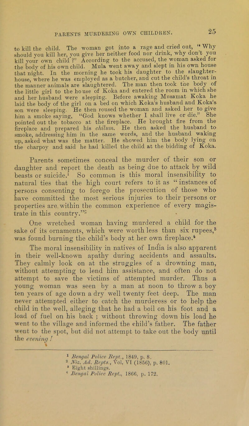 PARENTS MURDERING OWN CHILDREN. to kill the child. The woman got into a rage and cried ont, “ Why should you kill her, von give her neither food nor drink, why don’t you kill your own child'?” According to the accused, the woman asked for the bodv of his own child. Mula went away and slept in his own house that night. In the morning he took his daughter to the ^ slaugliter- house, where he was employed as a butcher, and cut the child’s throat in the manner animals are slaughtered. The man then took the body of the little girl to the house of Koka and entered the room in which she and her husband were sleeping. Before awaking Mnsamat Koka he laid the body of the girl on a bed on which K.oka’s husband and Koka’s son were sleeping. He then roused the woman and asked her to give him a smoke saying, “God knows whether I shall live or die.” She pointed out the tobacco at the fireplace. He brought fire from the fireplace and prepared his chilum. He then asked the husband to smoke, addressing him in the same words, and the husband waking up, asked what was the matter. He showed him the body lying on the charpoy and said he had killed the child at the bidding of K-oka. Parents sometimes conceal the murder of their son or daughter and report the death as being due to attack by wild beasts or suicide.’ So common is this moral insensibility to natural ties that the high court refers to it as “ instances of persons consenting to forego the prosecution of those who have committed the most serious injuries to their persons or properties are. within the common experience of every magis- trate in this country.”- One wretched woman having murdered a child for the sake of its ornaments, which were worth less than six rupees,® w'as found burning the child’s body at her own fireplace.* The moral insensibility in natives of Incfia is also apparent in their well-known apathy during accidents and assaults. They calmly look on at the struggles of a drowning man, without attempting to lend him assistance, and often do not attempt to save the victims of attempted murder. Thus a young woman was seen by a man at noon to throw a boy ten years of age down a dry well twenty feet deep. The man never attempted either to catch the murderess or to help the child in the well, alleging that he had a boil on his foot and a load of fuel on his back ; without throwing down his load he went to the village and informed the child’s father. The father went to the sj)ot, but did not attempt to take out the body until the evening ! * Jiemjal Palice lii'pt., 1849, p. 8. “ Niz. Ad. Itcptn., Vol. VI (i86(i), p. 801. ’ Eight shillings. ■* Bvmpil Piilicf Ri:p/., 18(1(1, p. 172.