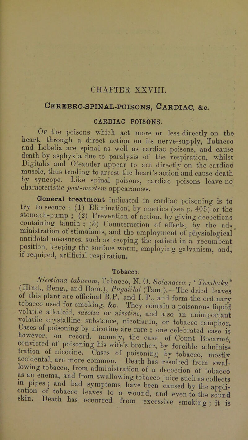CHAPTER XXVIII. Cerebro-spinal-poisons, Cardiac, &c. CARDIAC POISONS. Of the poisons which act more or less directly on the heart, through a direct action on its nerve-supply, Tobacco and Lobelia are spinal as well as cardiac poisons, and cause death by asphyxia due to paralysis of the respiration, whilst Digitalis and Oleander appear to act directly on the cardiac muscle, thus tending to arrest the heart’s action and cause death by syncope. Like spinal poisons, cardiac poisons leave no characteristic post-mortem appearances. General treatment indicated in cardiac poisoning is to try to secure ; (1) Elimination, by emetics (see p. 405) or the stomach-pump ; (2) Prevention of action, by giving decoctions containing tannin; (3) Counteraction of effects, by the ad-, ministration of stimulants, and the employment of physiological antidotal measures, such as keeping the patient in a recumbent position, keeping the surface warm, employing galvanism, and, if required, artificial respiration. Tobacco. /TT- tabacum. Tobacco, N. 0. Solanacece ; ‘ Tamhaku' ?'i!- ’ , Bom.), Pugaiilai (Tam.).—The dried leaves ot this plant are ofificinal B.P. and I. P., and form the ordinary tobacco used for smoking, &c. They contain a poisonous liquid volatile alkaloid, nicotia or nicotine, and also an unimportant volatile crystalline substance, nicotianin, or tobacco camphor. Cases of poisoning by nicotine are rare ; one celebrated case is however, on record, namely, the case of Count BocarmA convicted of poisoning his wife’s brother, by forcible adminis- tration ot nicotine. Cases of poisoning by tobacco, mostly accidental are more common. Death has resulted from swal- lowing tobacco, from administration of a decoction of tobacco as an enema, and from swallowing tobacco juice such as collects m pipes ; and bad symptoms have been caused by the appli- cahon of tobacco leaves to a wound, and even to the sound sKin. Death has occurred from excessive smoking: it is