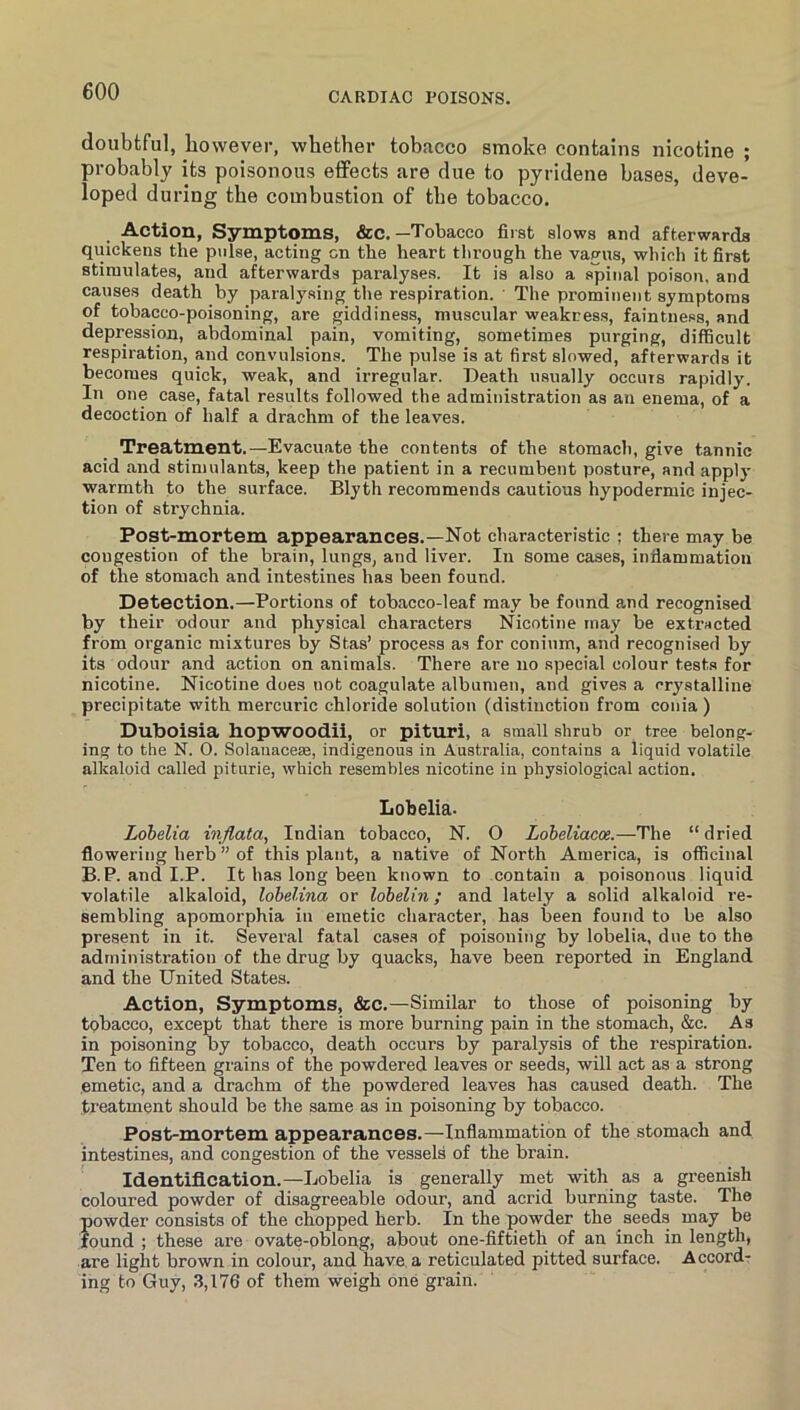 doubtful, however, whether tobacco smoke contains nicotine ; probably its poisonous effects are due to pyridene bases, deve- loped during the combustion of tbe tobacco. Action, Symptoms, &c.—Tobacco first slows and afterwards quickens the pulse, acting on the heart through the vagus, which it first stimulates, and afterwards paralyses. It is also a spinal poison, and causes death by paralysing the respiration. The prominent symptoms of tobacco-poisoning, are giddiness, muscular weakress, faintness, and depression, abdominal pain, vomiting, sometimes purging, difficult respiration, and convulsions. The pulse is at first slowed, afterwards it becomes quick, weak, and irregular. Death usually occurs rapidly. In one case, fatal results followed the administration as an enema, of a decoction of half a drachm of the leaves. Treatment.—Evacuate the contents of the stomach, give tannic acid and stimulants, keep the patient in a recumbent posture, and apply warmth to the surface. Blyth recommends cautious hypodermic injec- tion of strychnia. Post-mortem appearances.—Not characteristic ; there may be congestion of the brain, lungs, and liver. In some cases, inflammation of the stomach and inte.stines has been found. Detection.—Portions of tobacco-leaf may be found and recognised by their odour and physical characters Nicotine may be extracted from organic mixtures by Stas’ process as for conium, and recognised by its odour and action on animals. There are no special colour tests for nicotine. Nicotine does not coagulate albumen, and gives a orystalline precipitate with mercuric chloride solution (distinction from conia) Duboisia hopwoodii, or pituri, a small shrub or tree belong- ing to the N. 0. Solanacese, indigenous in Australia, contains a liquid volatile alkaloid called piturie, which resembles nicotine in physiological action. Lobelia- Lobelia injlata, Indian tobacco, N. 0 Lobeliacoe.—The “ dried flowering herb ” of this plant, a native of North America, is officinal B.P. and I.P. It has long been known to contain a poisonous liquid volatile alkaloid, lohelina or lobelin; and lately a solid alkaloid re- sembling apomorphia in emetic character, has been found to be also present in it. Sevei’al fatal cases of poisoning by lobelia, due to the administration of the drug by quacks, have been reported in England and the United States. Action, Symptoms, &c.—Similar to those of poisoning by tobacco, except that there is more burning pain in the stomach, &c. As in poisoning oy tobacco, death occurs by paralysis of the respiration. Ten to fifteen grains of the powdered leaves or seeds, will act as a strong emetic, and a drachm of the powdered leaves has caused death. The treatment should be the same as in poisoning by tobacco. Post-mortem appearances.—Inflammation of the stomach and intestines, and congestion of the vessels of the brain. Identification.—Lobelia is generally met with as a greenish coloured powder of disagreeable odour, and acrid burning taste. The powder consists of the chopped herb. In the powder the seeds may be found ; these are ovate-oblong, about one-fiftieth of an inch in length, are light brown in colour, and have, a reticulated pitted surface. Accord- ing to Guy, 3,176 of them weigh one grain.