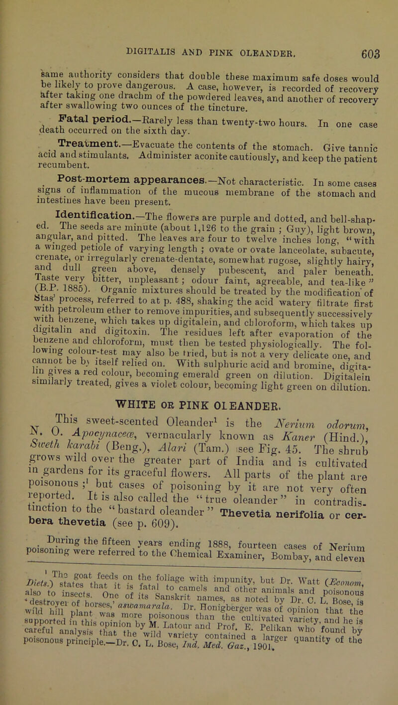 s^ame authority considers that double these maximum safe doses would be likely to prove dangerous. A case, however, is recorded of recovery after taking one drachm of the powdered leaves, and another of recovery alter swallowing two ounces of the tincture. Fatal period.—Rarely less than twenty-two hours. In one case death occurred on the sixth day. Treatment.—Evacuate the contents of the stomach. Give tannic acid and stimulants. Administer aconite cautiously, and keep the patient recumbent. ^ Post-mortem appearances.-Not characteristic. In some cases signs of inflammation of the mucous membrane of the stomach and intestines have been present. flowers are purple and dotted, and bell-shap- ed. The seeds are minute (about 1,126 to the grain ; Guy), light brown, angular, and pitted. The leaves are four to twelve inches long, “with a winged petiole of varying length ; ovate or ovate lanceolate, subacute, crenate, or irregularly crenate-dentate, somewhat rugose, slightly hairy, and dull green above, densely pubescent, and paler beneath. “pleasant; odour faint, agreeable, and tea-like ” 1S85). Organic mixtures should be treated by the modification of otas process, referred to at p. 488, shaking the acid watery filtrate first with petroleum ether to remove impurities, and subsequently successively with benzene, which takes up digitalein, and chloroform, which takes up digitalm and digitoxin. The residues left after evaporation of the oenzene and chloroform, must then be tested physiologically. The fol- ^ delicate one, and cannot be b\ itself relied on. With sulphuric acid and bromine, digita- colour, becoming emerald green on dilution. Digitalein similarly treated, gives a violet colour, becoming light green on dilution. WHITE OE PINK OLEANDER. This sweet-scented Oleander^ is the Nerium odorum, .^P'^^ynacece, vernacularly known as Kaner (Hind ) ^iceth karahi (Beng.), Alari (Tam.) isee Fig. 45. The shrub grows wild over the greater part of India and is cultivated in gardens for its graceful flowers. All parts of the plant are poisonous ; but cases of poisoning by it are not very often reported. It is also called the “ true oleander ” in contradis. tinction to the “ bastard oleander ” Thevetia nerifolia or cer- bera thevetia (see p. 609). _ During the fifteen years ending 1888, fourteen cases of poisoning were referred to the Chemical Examiner, Bombay, and eleven staterthafnTs fatsl°'to®‘' '‘f Dr. Watt iJEoonom, also to insects One of Ln , poisonous ‘ destro-cov If K ^ Sanskrit names, as noted by Dr. C. L Bose is wild hfll nlanr^Ma P>r' Honigberger was of opinion that the careful analysis that the wtta i ‘ 'ho found by poisonous principle.-Dr. C. L. Bose, /wi quantity of the