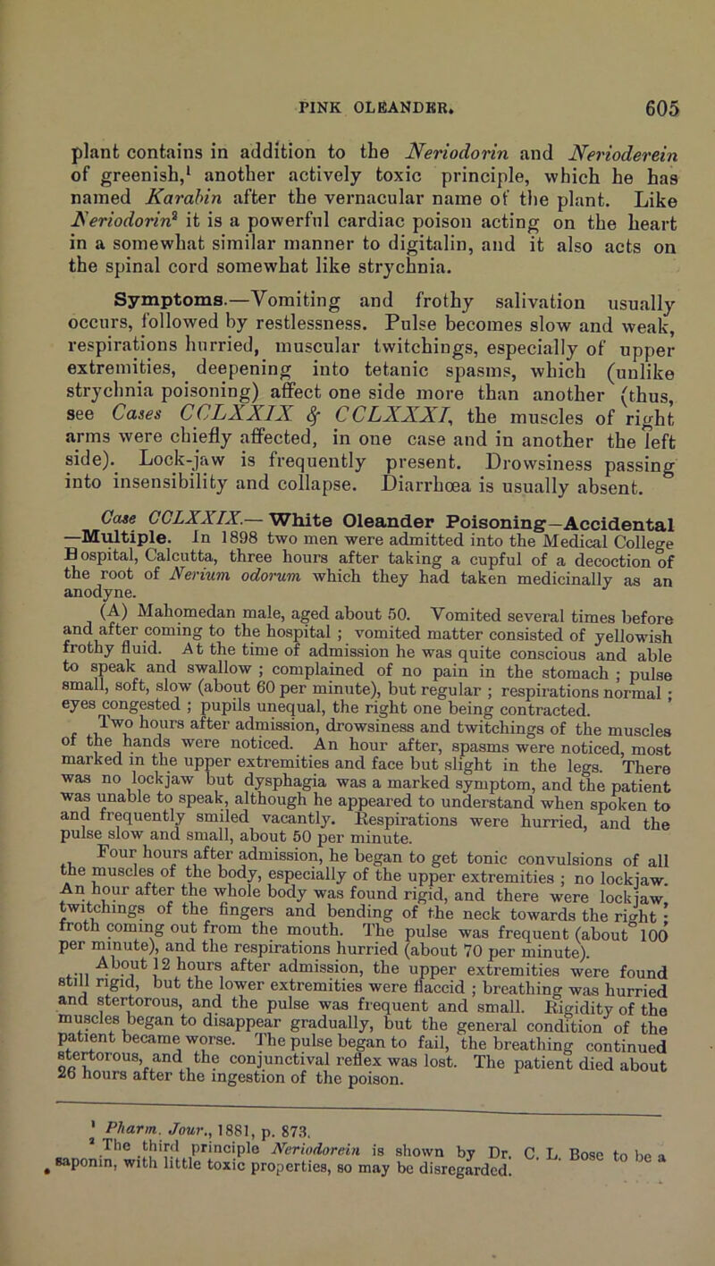 plant contains in addition to the Neriodorin and Nerioderein of greenish,* * another actively toxic principle, which he has named Karahin after the vernacular name of the plant. Like Feriodorird it is a powerful cardiac poison acting on the heart in a somewhat similar manner to digitalin, and it also acts on the spinal cord somewhat like strychnia. Symptoms.—Vomiting and frothy salivation usually occurs, followed by restlessness. Pulse becomes slow and weak, respirations hurried, muscular twitchings, especially of upper extremities, deepening into tetanic spasms, which (unlike strychnia poisoning) affect one side more than another (thus see Cases CCLXXIX. ^ CCLXXXl^ the muscles of right arms were chiefly affected, in one case and in another the left side)._ Lock-jaw is frequently present. Drowsiness passing into insensibility and collapse. Diarrhoea is usually absent. Case CCLXXIX.— White Oleander Poisoning—Accidental —Multiple, in 1898 two men were admitted into the Medical College Bospital, Calcutta, three hours after taking a cupful of a decoction of the root of Nerium odorum which they had taken medicinally as an anodyne. (A) Mahomedan male, aged about 50. Vomited several times before and after coming to the hospital ; vomited matter consisted of yellowish frothy fluid. At the time of admission he was quite conscious and able to speak and swallow ; complained of no pain in the stomach ; pulse small, soft, slow (about 60 per minute), but regular ; respirations normal • eyes congested ; pupils unequal, the right one being contracted. hours after admission, drowsiness and twitchings of the muscles of the hands were noticed. An hour after, spasms were noticed, most marked m the upper extremities and face but slight in the legs. There was no lockjaw but dysphagia was a marked symptom, and the patient was unable to speak, although he appeared to understand when spoken to and frequently smiled vacantly. Eespirations were hurried, and the pulse slow and small, about 50 per minute. Four hours after admission, he began to get tonic convulsions of all the muscles of the body, especially of the upper extremities ; no lockjaw. An hop after the whole body was found rigid, and there were lockmw. ditchings of the fingers and bending of the neck towards the ri^ht • froth coniing out from the mouth. The pulse was frequent (about” 100 per minute), and the respirations hurried (about 70 per minute). 3,fter admission, the upper extremities were found still rigid, but the lower extremities were flaccid ; breathing was hurried and stertorous, and the pulse was frequent and small. Eigidity of the muples began to disappear gradually, but the general condition of the patient became worse. The pulse began to fail, the breathing continued the conjunctival reflex was lost. The patient died about 26 hours after the ingestion of the poison. ' Pliarm. Jour., 1881, p. 87.8, * The third principle Neriudorein is shown by Dr. inin, with little toxic properties, so may be disregarded! ^ saponin C. L. Bose to be
