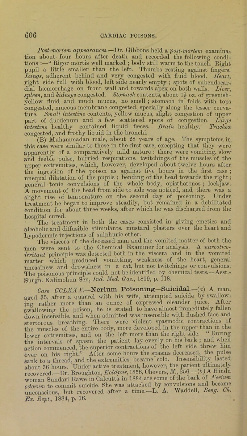 Post-mortem appearances.—T>v. Gibbons held a post-mo^-tem examina- tion about four hours after death and recorded the following condi- tions :—“ Eigor mortis well marked ; body still warm to the touch. Right pupil a little smaller than the left. Thumbs resting against fingers. Lungs, adherent behind and very congested with fluid blood. Heart, right side full with blood, left side nearly empty ; spots of subendocar-i dial hsemorrhage on front wall and towards apex on both walls. Liver, spleen, and kidneys congested. Stomach contents, about 1 ^ oz. of greenish- yellow fluid and much mucus, no smell ; stomach in folds with tops congested, mucous membrane congested, specially along the lesser curva- ture. Small intestine contents, yellow mucus, slight congestion of upper part of duodenum and a few scattered spots of congestion. Large intestine healthy contained liquid faeces. Brain healthy. Trachea congested, and frothy liquid in the bronchi. (B) Muhammadan male, about 28 years of age. The symptoms in, this case were similar to those in the first case, excepting that they were apparently of a comparatively mild nature : there were vomiting, slow and feeble pulse, hurried respirations, twitchings of the muscles of the upper extremities, which, however, developed about twelve hours after the ingestion of the poison as against five hours in the first case ; unequal dilatation of the pupils ; bending of the head towards the right; general tonic convulsions of the whole body, opisthotonos ; lockjaw. A movement of the head from side to side was noticed, and there was a slight rise of temperature on the second day of poisoning. Under treatment he began to improve steadily, but remained in a debilitated condition for about three weeks, aftei’ which he was discharged from the hospital cured. The treatment in both the cases consisted in giving emetics and alcoholic and diffusible stimulants, mustard plasters over the heart and hypodermic injections of sulphuric ether. The viscera of the deceased man and the vomited matter of both the men were sent to the Chemical Examiner for analysis. A narcotico- irritant principle was detected both in the viscera and in the vomited matter which produced vomitting, weakness of the heart, general uneasiness and drowsiness in a cat, but not twitchings or convulsions. The poisonous principle could not be identified by chemical tests.—Asst.- Surgn. Kalimohun Sen, Ind. Med. Gaz., 1899, p. 118. Case Nerium Poisoning—Suicidal.—(o) A man, aged 35, after a quarrel with his wife, attempted suicide by swallow- ing rather more than an ounce of expressed oleander juice. After swallowing the poison, he is stated to have almost immediately fallen down insensible, and when admitted was insensible with flushed face and stertorous breathing. There were violent spasmodic contractions of the muscles of the entire body, more developed in the upper than in the lower extremities, and on the left more than the right side. “ During the intervals of spasm the patient lay evenly on his back ; and when action commenced, the superior contractions of the left side threw him over on his right.” After some hours the spasms decreased, the pulse sank to a thread, and the extremities became cold. Insensibility lasted about 36 hours. Under active treatment, however, the patient ultimately recovered.—Dr. Broughton, Koldpur, 1858, Chevers, M., 266.—G)) A Hindu woman Sundari Eawe in Calcutta in 1884 ate some of the bark of A ernim odorum to commit suicide. She was attacked by convulsions and became unconscious, but recovered after a time.—L. A. Waddell, Beng. Ch. Ex. Rept, 1884, p. 16.