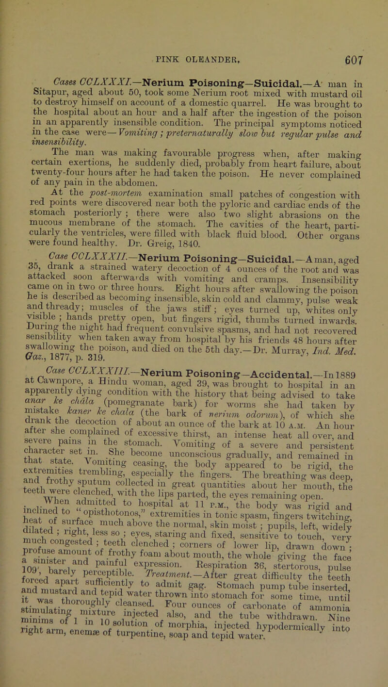 Cases C'C'ZA'A'AY.—Nerium Poisoning—Suicidal.—A' man in Sitapur, aged about 60, took some Nerium root mixed with mustard oil to destroy himself on account of a domestic quarrel. He was brought to the hospital about an hour and a half after the ingestion of the poison in an apparently insensible condition. The principal symptoms noticed in the case were— Vomiting ; pretematurally slow but regular pulse and insensibility. The man was making favourable progress when, after making certain exertions, he suddenly died, probably from heart failure, about twenty-four hours after he had taken the poison. He never complained of any pain in the abdomen. At the post-mortem examination small patches of congestion with red points were discovered near both the pyloric and cardiac ends of the stomach posteriorly ; there were also two slight abrasions on the mucous membrane of the stomach. The cavities of the heart, parti- cularly the ventricles, were filled with black fluid blood. Other organs were found healthy. Dr. Greig, 1840. or Poisoning—Suicidal.—A man, aged do, di'ank a strained watery decoction of 4 ounces of the root and was attacked soon afterwards with vomiting and cramps. Insensibility came on in two or three hours. Eight hours after swallowing the poison ‘described as becoming insensible, skin cold and clammy, pulse weak and thready; muscles of the jaws stiff; eyes turned up, whites only visible ; hands pretty open, but fingers rigid, thumbs turned inwards. During the night had frequent convulsive spasms, and had not recovered sensibility when taken away from hospital by his friends 48 hours after poison, and died on the 5tli day.—Dr. Murray, Ind. Med. waZ; 187i, p. 319. Case GGZAAAY//.--Nerium Poisoning-Accidental.—In 1889 atCawnpore a Hindu woman, aged 39, was brought to hospital in an apparently dying condition with the history that being advised to take anar ke chala (pomegranate bark) for worms she had taken by mistake kaner ke chala (the bark of nerium odorum), of which she drank the decoction of about an ounce of the bark at 10 a.m. An hour after she complained of excessive thirst, an intense heat all over, and *ci Vomiting of a severe and persistent character set in. She become unconscious gradually, and remained in ceasing, the body appeared to be rigid, the and trembling, especially the fingers. The breathing was deep, teeth putuni collected in great quantities about her mouth, the teeth were clenched with the lips parted, the eyes remaining open. • 1* ftduuttecl to hospital at 11 p.m., the body was riffid and extremities in tonic spasm, fingers tvfitching, dOatef • rl^hf 1 ; piipfls, left, widelf n'eyes, staring and fixed, sensitive to touch, very “^h congested ; teeth clenched ; corners of lower lip, drawn down^ profuse amount of frothy foam about mouth, the whole giving the face 109 P'expression. Ee.spiration 36, sLtoi?ou“ pSL forppd^ e- treatment—Ait^r great difficulty the teeth Ind ni r'i sufficiently to admit gag. Stomach pump tu^e inserted ft some time, until cleansed. Four ounces of carbonate of ammonia miniS of 1 ffi withdrawn. Nine S arm enem-n nf f morphia injected hypodermically into g am, enemse of turpentine, soap and tepid water.