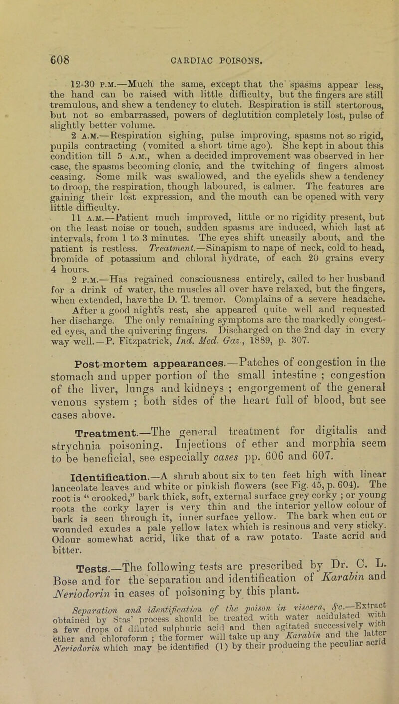 12-30 p.M.—Much the same, except that the' spasms appear less, the hand can be raised with little difficulty, but the fingers are still tremulous, and shew a tendency to clutch. Eespiration is still stertorous, but not so embarrassed, powers of deglutition completely lost, pulse of slightly better volume. 2 A.M.— Respiration sighing, pulse improving, spasms not so rigid, pupils contracting (vomited a short time ago). She kept in about this condition till 5 a.m., when a decided improvement was observed in her case, the spasms becoming clonic, and the twitching of fingers almost ceasing. Some milk was swallowed, and the eyelids shew a tendency to droop, the respiration, though laboured, is calmer. The features are gaining their lost expression, and the mouth can be opened with very little difficulty. 11 A.M.—Patient much improved, little or no rigidity present, but on the least noise or touch, sudden spasms are induced, which last at intervals, from 1 to 3 minutes. The eyes shift uneasily about, and the Eatient is restless. Treatment.—Sinapism to nape of neck, cold to head, romide of potassium and chloral hydrate, of each 20 grains every 4 hours. 2 P.M.—Has regained consciousness entirely, called to her husband for a drink of water, the muscles all over have relaxed, but the fingers, when extended, have the D. T. tremor. Complains of a severe headache. After a good night’s rest, she appeared quite well and requested her discharge. The only remaining symptoms are the markedly congest- ed eyes, and the quivering fingers. Discharged on the 2nd day in evei’y way well.—P. Fitzpatrick, Ind. Med. Gaz., 1889, p. 307. Post-mortem appearances.—Patches of congestion in the stomach and upper portion of the small intestine ; congestion of the liver, lungs and kidneys ; engorgement of the general venous system ; both sides of the heart full of blood, but see cases above. Treatment.—The general treatment for digitalis and strychnia poisoning. Injections of ether and morphia seem to be beneficial, see especially cases pp. 606 and 607. Identification.—A shrub about six to ten feet high with linear laneeolate leaves and white or pinkish flowers (see Fig. 45, p. 604). The root is “ crooked,” bark thick, soft, external surface grey corky ; or young roots the corky layer is very thin and the interior yellow colour of bark is seen through it, inner surface yellow. The bark when cut or wounded exudes a pale yellow latex which is resinous and very sticky. Odour somewhat acrid, like that of a raw potato. Taste acrid and bitter. Tests.—The following tests are prescribed by Dr. C. L. BoSe and for the separation and identification of Karahin and Neriodorin in cases of poisoning by this plant. Separation and identification of the poison in obtained by Stas’ process should be treated with water acidulated a few drops of diluted sulphuric acid and then agitated successive / ' ether and chloroform ; the former will take up any Karahin and the latter Keriodorin which may be identified (1) by their producing the peculiar acna