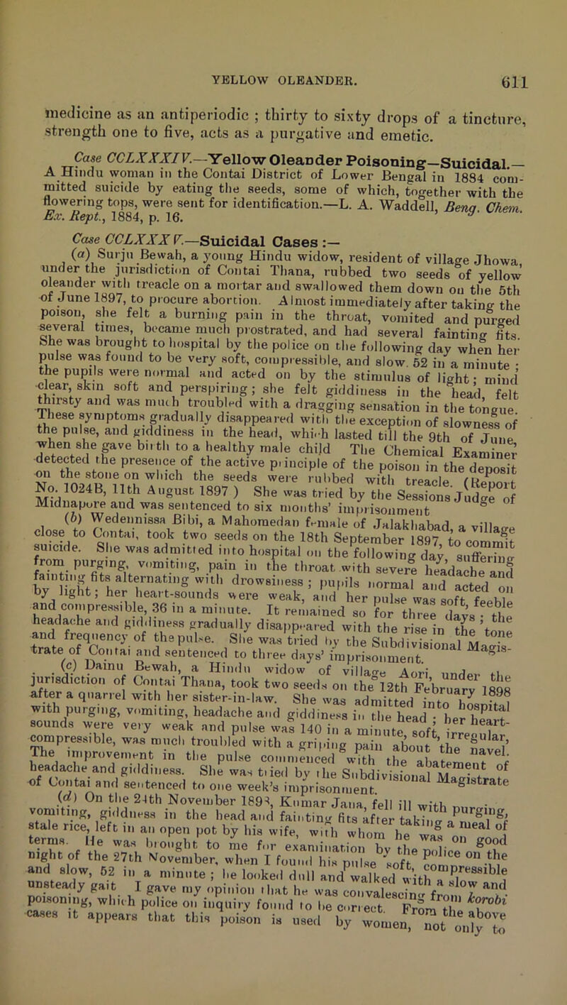 medicine as an antiperiodic ; thirty to sixty drops of a tincture, strength one to five, acts as a j)urgative and emetic. Case CGLXXXIV.—Yellow Oleander Poisoning Suicidal. A Hindu woman in the Contai District of Lower Bengal in 1884 com- mitted suicide by eating the seeds, some of which, together with the flowering tops, were sent for identification.—L. A. Waddell, Benq Cketn Ex. Rept, 1884, p. 16. ^ a- ■ Case GCLXXX F.—Suicidal Cases :— (a) Surju Bewa,h, a young Hindu widow, resident of village Jhowa under the jurisdictii.n of Contai Thana, rubbed two seeds of yellow oleander with treacle on a mortar and swallowed them down on the 5th of June 1897, to procure abortion. Almost immediately after taking the poison, she felt a burning pain in the throat, vomited and purged several times, beca,me much prostrated, and had several fainting Its She was brought to hospital by the police on the following day when her’ pulse was found to be very soft, coiupiessible, and slow. 52 in a minute • the pupils were normal and acted on by the stimulus of light: mind ■clear, skin soft and perspiring; she felt giddiness in the head, felt j •troubled with a dragging sensation in the tongue These symptom.s gradually disappeared with the exception of slownesi of the pulse, and giddiness in the head, whi.-h lasted till the 9th of June when she pve birth to a healthy male chijd The Chemical Examinei’ detected the presence of the active piinciple of the poison in the deposit on which the seeds were rubbed with treacle No 1024B, 11th A„gu,t 1897 ) Sho w.. tried by the SeS„ jS Miduapore and was sentenced to six months’ imprisonment ^ (0) Wedennissa Bibi, a Mahomedan female of Jalakhabarl o „;ii„ close to Contai, took two seeds on the 18th September 1897 to commit suicide. She was admitted into hospital on the following day sufferiim froin purging vomiting, pain in the throat with severl headSand fainting fits alternating with drowsiness; puf.ils normal and acted on by light; her heart-sounds were weak, and her pulse was soft fpowL and compressib e, 36 in a minute. It remained so for three dlys the headache and giddiness gradually disappeared with the risein th^tJne tratp i^^^ She Was tried by the SuwTvTsional Magfs trate of Contai and sentenced to three days’ imprisonment ^ (c) Uainu Bewah, a Hindu widow of villao-e Aori nndp.- ri lurisdiction o Contai Thana, took two seeds on the^2th FeCatv 18d8 after a qua,rrel with her sister-in-law. She was admitted into hLnffI with purging, vomiting, headache and giddiness in the hid ! sounds were very weak and pulse waf 140 in a min rre^.r compressible, was much troubled with a grii.ing pain about ’the ® V The improvement in the pulse conin.lnoed tie abatemenr^f headache and gnldiness. She was t.ied by ilie Snhdivi^ouX^J . of Contai and sentenced to one week’s imprisonment [of) On the 24th November 1894, Kumar Jana fell ill witL ■ vomiting, giddiiess in the head and fainting fits after takino- stale rice, left in an open pot by his wife, wiTh whom he wpp ^ ”^***’^ terms. He was biought to me for examination bv thp r good mght of the 27th NJovfmber, when I found his puhse^'lof clmnr°”’n® and slow, 62 in a minute; he looked dull and^walkecl w’ithTsIn^^^^^ unsteady gait I gave my opinion iliat he was coiivalescin<' from T poisoning, which police on inquiry found to be correct Prom *i B .ppe.r. th„ tl,i, i. ™.d ly S