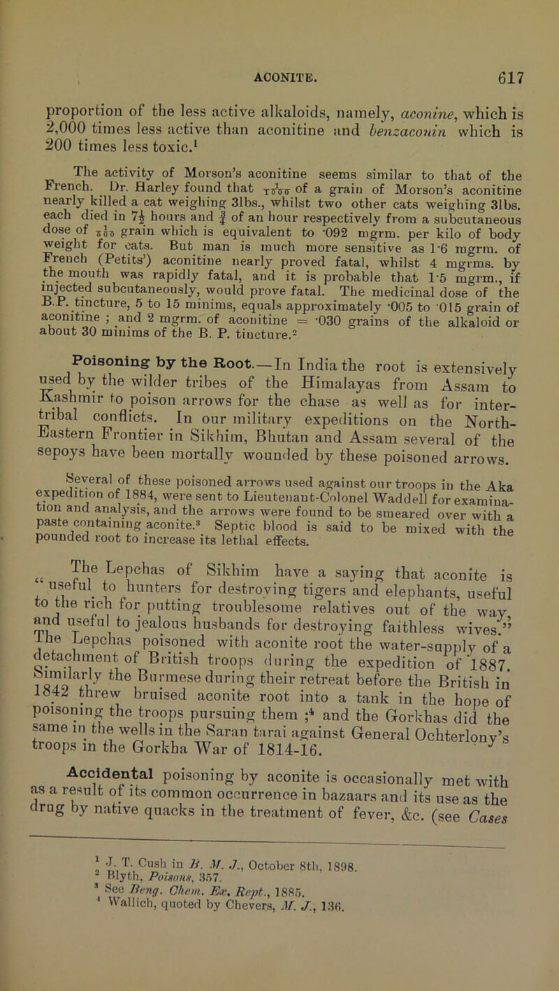 proportion of tbe less active alkaloids, namely, aconine, which is 2,000 times less active than aconitine and henzaconin which is 200 times less toxic.* Tlie activity of Morson’s aconitine seems similar to that of the French. Dr. Harley found that of a grain of Morson’s aconitine nearly killed a cat weighing 31bs., whilst two other cats weighing 31bs. each died in 7^ hours and ^ of an hour respectively from a subcutaneous dose of grain which is equivalent to -092 mgrm. per kilo of body weight for oats. But man is much more sensitive as 1'6 mgrra. of French (Petits’) aconitine nearly proved fatal, whilst 4 mgrms. by the mouth was rapidly fatal, and it is probable that 1'5 mgrm., if injected subcutaneously, would prove fatal. The medicinal dose of the H.P. tincture, 5 to 15 minims, equals approximately -005 to 015 grain of aconitine ; and 2 mgrm. of aconitine = -030 grains of the alkaloid or about 30 minims of the B. P. tincture.- Poisoning by the Root.-In India the root is extensively T^ed by tbe wilder tribes of tbe Himalayas from Assam to Kasbmir to poison arrows for the chase as well as for inter- h-ibal conflicts. In our military expeditions on the North- Eastern Frontier in Sikbim, Bhutan and Assam several of tbe sepoys have been mortally wounded by these poisoned arrows. Several of these poisoned arrows u.sed against our troops in the Aka expedition of 1884, were sent to Lieutenant-Colonel Waddell for examina- tion and analysi.s, and the arrows were found to be smeared over with a paste containing aconite.^ Septic blood is said to be mixed with the pounded root to increase its lethal effects. » Sikhim have a saying that aconite is usetul^ to hunters for destroying tigers and elephants, useful to the rich for putting troublesome relatives out of the way and useful to jealous husbands for destroying faithless wives.’’ Ihe Lepchas poisoned with aconite root the water-supply of a detachment of British troops during the expedition of 1887. isTo Yn during their retreat before the British in l«4.^ threw bruised aconite root into a tank in tbe hope of poisoning the troops pursuing them ;*■ and the Gorkhas did the same in the wells in the Saran tarai against General Ochterlonv’s troops m the Gorkha War of 1814-16. ^ Accidental poisoning by aconite is occasionally met with as a result ot its common occurrence in bazaars and its use as the drug by native quacks in tbe treatment of fever, &c. (see Cases i* J. T. Cush in B. .1/. October 8tli. 1898. Hlyth, Poisoim. 357. ’ See Brng. G/iam. Ex, Rr.pt., 1885. Wallich, quoted by Chevers, M. J., 13fi.