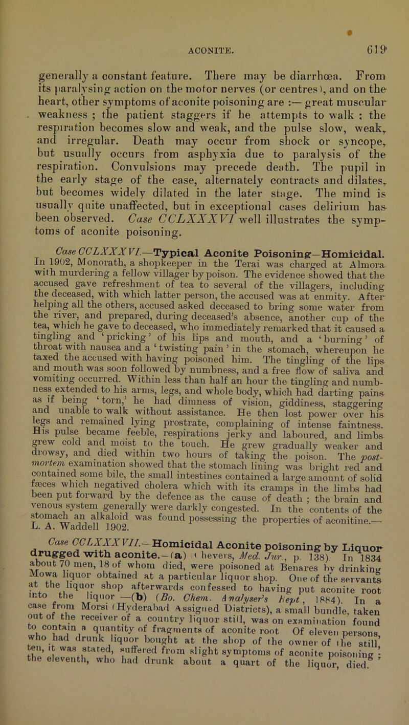 t ACONITE. G19' generally ji constant feature. There may be diarrhoea. From its jiaralysing action on the motor nerves (or centres), and on the heart, other symptoms of aconite poisoning are :— great muscular weakness ; the patient staggers if he attempts to walk ; the respiration becomes slow and weak, and the pulse slow, weak,, and irregular. Death may occur from shock or syncope, but usually occurs from asphyxia due to paralysis of the respiration. Convulsions may precede death. The pupil in the early stage of the case, alternately contracts and dilates, but becomes widely dilated in the later stage. The mind is usually quite unatfected, but in exceptional cases delirium ha& been observed. Case CCLXXJCVI well illustrates the symp- toms of aconite poisoning. Case CCLA'XXVI.—Typical Aconite Poisoning:—Honxicidal. In 1902, Monoratli, a sho23keeper in the Terai was charged at Almora with murdering a fellow villager by poison. The evidence showed that the accused gave refreshment of tea to several of the villagers, including the deceased, with which latter person, the accused was at enmity. After helping all the others, accused asked deceased to bring some water from the liver, and prepared, during deceased’s absence, another cup of the tea, which he gave to deceased, who immediately remarked that it caused a tingling and ‘pricking’ of his lips and mouth, and a ‘burning’ of thi oat with nausea and a ‘ twisting pain ’ in the stomach, whereupon he taxed the accused with having poisoned him. Tlie tingling of the lips, and mouth was soon followed by numbness, and a free flow of saliva and vomiting occurred. Within less than half an hour the tingling and numb- ness extended to his arms, legs, and whole body, which had darting pain.s- as if being ‘ torn,’ he had dimness of vision, giddiness, staggering and unable to walk without assistance. He then lost power over his mgs and remained lying prostrate, complaining of intense faintness. His pulse became feeble, respirations jerky and laboured, and limbs grew cold and moist to the touch. He grew gradually weaker and di’owsy, and died within two hours of taking the poison. The post- mortem examination showed that the stomach lining was brio-ht I'ed and contained some bile, the small intestines contained a large amount of solid iseces which negatived cholera which with its ci'amps in the limbs had been put forward by the defence as the cause of death ; the brain and venous system generally were darkly congested. In the contents of the stoma^ an alkaloid was found possessing the properties of aconitine.— Case CCLXXXVII.~-Rom.iciaa.\ Aconite poisoning by Liquor drugged with aconite.—fa) t hevers, i/ecf. , p 138). In 1834 about 70 men, 18 of whom died, were poisoned at Benares hv drinkinv Mowa liquor obtained at a particular liquor shop. One of the servants at the liquor shop afterward.s confessed to having put aconite root into the liquor —(b) {Bo. Ghem. Analyser^s Bept . 1884). In a case from Morsi (Hyderaba.I Assigned Districts), a small bundle, taken outof tlie receiver of a country liquor still, was on examination found ^ contain s quantity of fragments of aconite root Of eleven persons, who had drunk liqutm bought at the shop of the owner of ihe still th'p luffs'-ecl from slight symptoms of aconite poisoning ’ the eleventh, who had drunk about a quart of the liquor, died