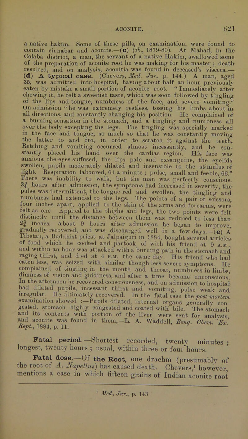 a native hakim. Some of these pills, on examination, were found to contain cinnabar and aconite.—(C) {ib., 1879-80). At Mahad, in the C’olaba district, a man, the servant of a native Hakim, swallowed some of the preparation of aconite root he was making for his master ; death resulted, and on analysis, aconitia was found in deceased’s viscera.— (d) A typical case. (Chevers, Med. Jur. p. 144) A man, aged 35, was admitted into hospital, having about half an hour previously eaten by mistake a small portion of aconite root. “ Immediately after chewing it, he felt a sweetish taste, which was soon followed by tingling of the lips and tongue, numbness of the face, and severe vomiting.” On admission he was extremely restless, tossing his limbs about in all directions, and constantly changing his position. He complained of a burning sensation in the stomach, and a tingling and numbness all over the body excepting the legs. The tingling was specially marked in the face and tongue, so much so that he was constantly moving the latter to and fro, in order to scratch it against the teeth. Eetching and vomiting occurred almost incessantly, and he con- stantly placed his hand over the cardiac region. His face was anxious, the eyes suifused, the lips pale and exsanguine, the eyelids swollen, pupils moderately dilated and insensible to the stimulus of light. Eespiration laboured, 64 a minute ; p>dse, small and feeble, 66.” There was inability to walk, but the man was perfectly conscious. 3| hours after admission, the symptoms had increased in severity, the pulse was intermittent, the tongue red and swollen, the tingling and numbness had extended to the legs. The points of a pair of scissors, four inches apart, applied to the skin of the arms and forearms, were felt as one Applied to the thighs and legs, the two points were felt distinctly until the distance between them was reduced to less than 2^ inches. About 9 hours after admission he began to improve, gradually recovered, and was discharged well in a few days.—(e) A Tibetan, a Buddhist priest at Jalpaiguri in 1884, bought several articles of food which he cooked and partook of with his friend at 9 a.m., and within an hour was attacked with a burning pain in the stomach and raging thirst, and died at 4 p.m. the same day. His friend who had eaten less, was seized with similar though less severe symptoms. He complained of tingling in the mouth and throat, numbness in limbs dimness of vision and giddiness, and after a time became unconscious’ In the afternoon he recovered consciousness, and on admission to hospital had dilated pupils, incessant thirst and vomiting, pulse weak and irregular. He altimately recovered. In the fatal case the post-mortem examination showed Pupils dilated, internal organs generally con- gested, stomach highly congested and coated with bile. The stomach and its contents with portion of the liver were sent for analysis and aconite was found in them,-L. A. Waddell, Benq. Ghem. Ex Kept., 1884, p. 11. ’ ^ Fatal period. Shortest recorded, twenty minutes ; longest, twenty hours ; usual, within three or four hours. Fatal dose.—Of the Root, one drachm (presumably of the root of A. Napellus) has caused death. Chevers,' however mentions a case in which fitteen grains of Indian aconite root ‘ Med. Jur., p. 143