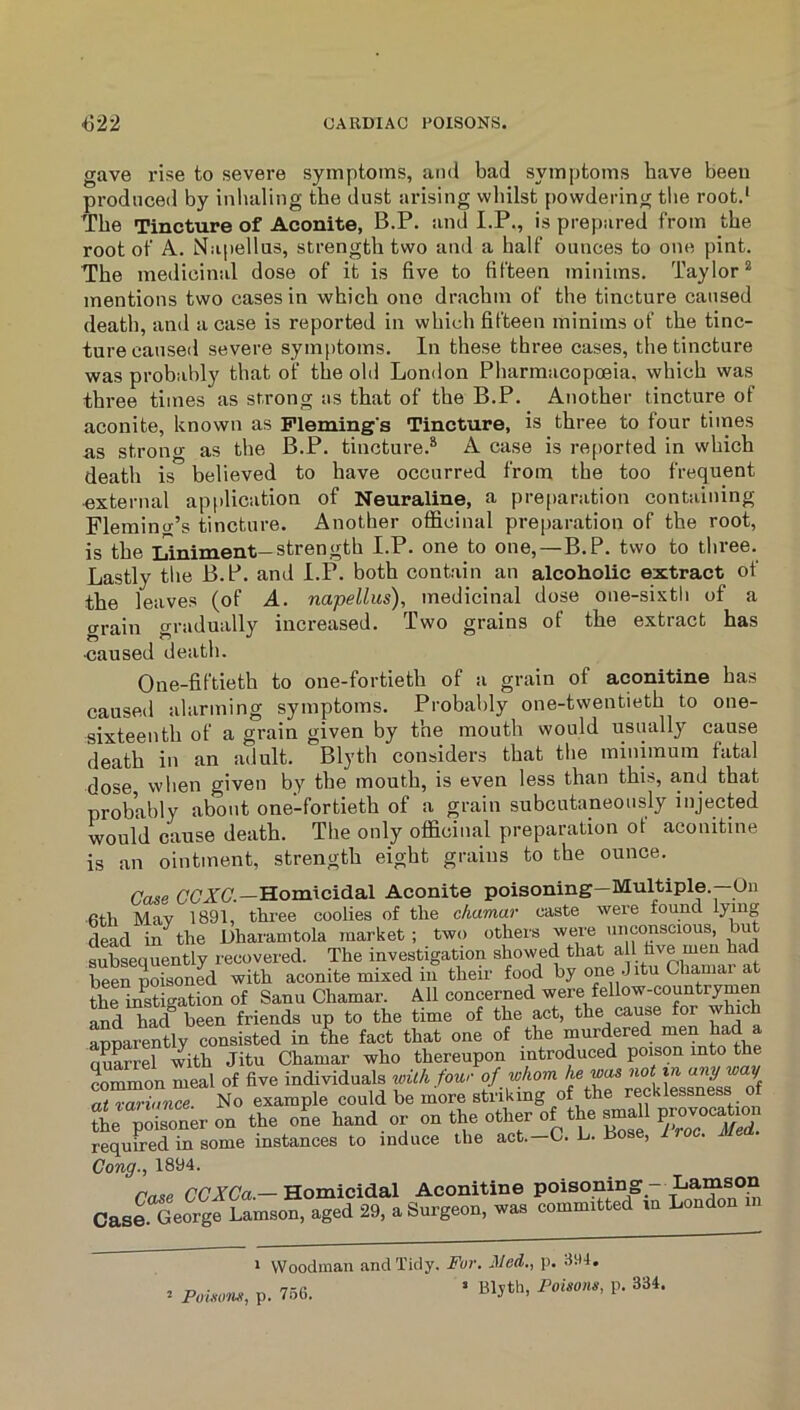 gave rise to severe symptoms, ami bad symptoms bave been produced by inhaling the dust arising wliilst powdering tlie root.' The Tincture of Aconite, B.P. and I.P., is prepared from the root of A. Napellus, strength two and a half ounces to one pint. The medicinal dose of it is five to fifteen minims. Taylor* mentions two cases in which one drachm of the tincture caused death, and a case is reported in which fifteen minims of the tinc- ture caused severe symptoms. In these three cases, the tincture was probably that of the old Lon<lon Pharmacopoeia, which was three times as strong as that of the B.P. Another tincture of aconite, known as Fleming's Tincture, is three to four times as strong as the B.P. tincture.* A case is reported in which death is believed to have occurred from the too frequent •external application of Neuraline, a preparation containing Flemino-’s tincture. Another officinal preparation of the root, is the Liniment—strength I.P. one to one,—B.P. two to three. Lastly the B.P. and I.P. both contain an alcoholic extract of the leaves (of A. napellus), medicinal dose one-sixtii of a o-rain gradually increased. Two grains of the extract has caused death. One-fiftieth to one-fortieth of a grain of aconitine has caused alarming symptoms. Probably one-twentieth to one- sixteenth of a grain given by the mouth would usually cause death in an adult. Blyth considers that the minimum fatal dose when given by the mouth, is even less than this, and that probably about one’-fortieth of a grain subcutaneously injected would cause death. The only officinal preparation of aconitine is an ointment, strength eight grains to the ounce. Case CC'ZC'.—Homicidal Aconite poisoning—Multiple.—On 6th May 1891, three coolies of the cfiamar caste were found lying dead in^the Dharanitola market ; two others were unconscious, but subsequently recovered. The investigation showed that all hve men had been poisoned with aconite mixed in their food by one Jitu Chamar a the inSigation of Sanu Chamar. All concerned were fellow-countrymen Sd had been friends up to the time of the act, the cause for which apparently consisted in the fact that one of the murdered men had Quarrel with Jitu Chamar who thereupon introduced poison into the common meal of five individuals with four of whom f at variance. No example could be more striking of the recklessness ot S^'oisoner on the oL hand.or °n the other of the sma l p^ required in some instances to induce the act.—C. L. liose, I roc. Cong., 1894. Case CCACa.—Homicidal Aconitine poisoning- Lams^^^ Cas?George Lamson, aged 29, a Surgeon, was committed in London in 1 Woodman and Tidy. Fur. Med., p. 394. ^ Pouum, p. 756. ’ Bljth, Poisons, p. 334.