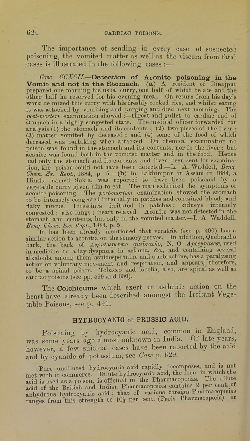 The importance of sending in every case of suspected poisoning, the vomited matter as well as the viscera from fatal cases is illustrated in the following cases :— Case CCXCII.—Detection of Aconite poisoning in the Vomit and not in the Stomach.—fa) A resident of Dinajpur prepared one morning his usual curry, one half of which he ate and the other half he reserved for his evening meal. On return from his day’s work he mixed this curry with his freshly cooked rice, and whilst eating it was attacked by vomiting and purging and died next morning. The post-mortem examination showed :—throat and gullet to cardiac end of stomach in a highly congested state. The medical officer forwarded for analysis (1) the .stomach and its contents ; ('i) two pieces of the liver ; (3) matter vomited by deceased ; and (4) some of the food of which deceased was partaking when attacked. On chemical examination no poison was found in the stomach and its contents, nor in the liver ; but aconite was found both in the vomited matter and in the food. Hence had only the stomach and its contents and liver been sent for examina- tion, the poison could not have been detected.—L. A. Waddell, Beng. Gkem. Ex. Rept, 1884, p. 5.—(b) In Lakhimpur in Assam in 1884, a Hindu named Sukla, was reported to have been poisoned by a vegetable curry given him to eat. The man exhibited the symptoms of aconite poisoning. The post-mortem examination showed the stomach to be intensely congested internally in patches and contained bloody and flaky mucus. Intestines irritated in patches ; kidneys intensely congested ; also lungs ; heart relaxed. Aconite was not detected in the stomach and contents, but only in the vomited matter.—L A. Waddell, Be7ig. Ghem. Ex. Rept., 1884, p. 5 It has been already mentioned that veratria (see p. 490) has a similar action to aconitia on the sensory nerves. In addition. Quebracho bark, the bark of Aspidospermo quehi’aeho, N. O. Apocyiiacece, used in medicine to allay dyspnoea in asthma, &c., and containing several alkaloids, among them aspidospermine and quebrachine, has a paralysing action on voluntary movement and respiration, and appea.rs, therefore,, to be a spinal poison. Tobacco and lobelia, also, are spinal as well as cardiac poisons (see pp. 599 and 600). The ColcbicuTns which exert an asthenic action on the heart have already been described amongst the Irritant \ cge- table Poisons, see p. 491. HYDROCYANIC or PRUSSIC ACID. Poisoning by hydrocyanic acid, common in England, was some years ago almost unknown in India. 01 late yeais, however, a few suicidal cases have been reported by the acid and by cyanide of potassium, see Case p. 629. Pure undiluted hydrocyanic acid rapidly decomposes, and is not met with in commerce. Dilute hydrocyanic acid, the form in which the acid is used as a poison, is officinal in the Pharmacopoeias. The dilute acid of the British and Indian Pharmacopoeias contains 2 per cent, ot anhydrous hydrocyanic acid ; that of various fore^n Pharmacopoeias ranges from this strength to 10^ per cent, (Pans Pharmacopoeia)