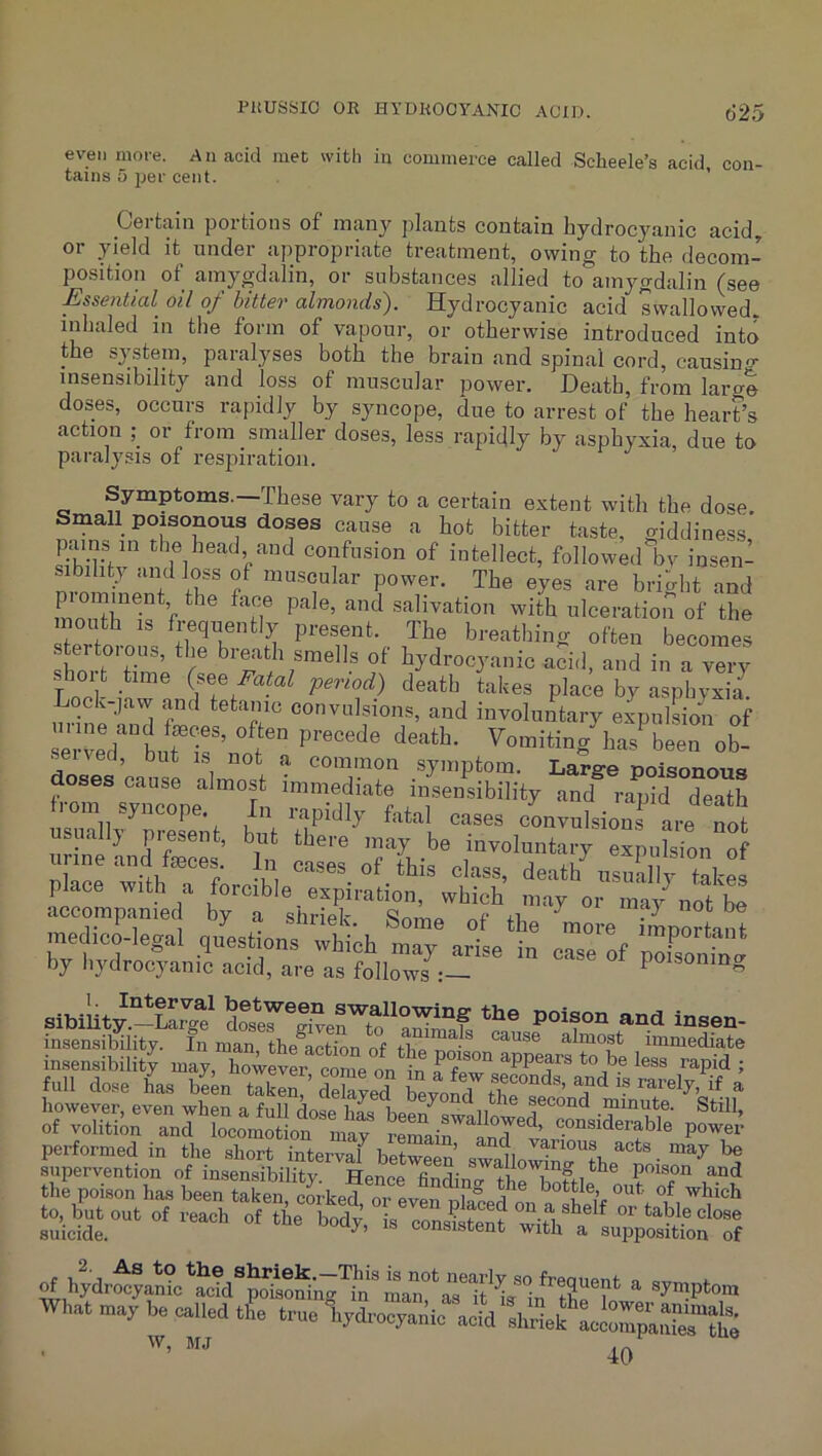 even more. An acid met wifcli in commerce called Sclieele’s acid con- tains 5 per cent. ’ pertain portions of many plants contain hydrocyanic acid, or yield it under ajipropriate treatment, owing to the decom- position of amygdalin, or substances allied to'amygdalin (see Essential oil of bitter almonds). Hydrocyanic acid swallovved. inhaled in the form of vapour, or otherwise introduced into the system, paralyses both the brain and spinal cord, causin insensibility and loss of muscular power. Death, from larg doses, occurs rapidly by syncope, due to arrest of the heart’s action or from smaller doses, less rapidly by asphyxia, due to paralysis of respiration. Symptoms.—These vary to a certain extent with the dose. Small poisonous doses cause a hot bitter taste, giddiness ymns in the head and confusion of intellect, followed bv insen- sibility and loss of muscular power. The eyes are bright and mo,salivation with ulceration of the P^-esent. The breathing often becomes shoi tTmP breath smells of hydrocyanic acid, and in a very shoi t time Fatal period) death takes place by asphyxia. Lock-,avv and tetanic convulsions, and involuLry expulsiii of ei-ve7“bur 1-^’ bas been ob- sened, but is not a common symptom. Large poisonous doses cause almost immediate insensibility and ranTdeatt fiom syncope In rapidly fatal cases cLvnIsions are Tot nsually present, but there may be involuntary expulsion of nnne and fasces In cases of Ibis class, death^nslSl “ims by bydroc5mnindX?re'Is’folir;Y,I’' ” eiblW.-*Lg? £er“erto‘Zi”f. insensibility. In man the action of almost immediate insensibility may, howevL c^e on^S i full dose 4s been ta4n7S7d bevo7t^’ however, even when a full dose has been^swalln minute. Still, of voliti4 and locomotion may ^0^7 performed in the short interval bpf-wflor.’ ° ii may be supervention of insensibility. HeJce findin-7l r^ftle^lfor the poison has been taken, corked, or even ulaced on a ^bich to, but out of reach of the borlv ;= cnr, ^ ^ *^ble close suicide. consistent with a supposition of otbydr^amcirrTtVin'.?‘ Wbat may be called tfe trae Vdro“.;ie'‘Y'i^ ’hS* W, MJ bjJ 4>
