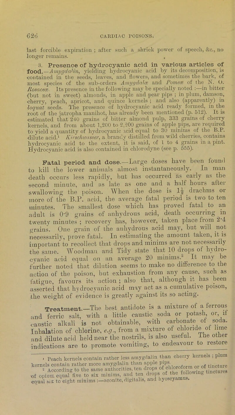 last forcible expiration ; after such a shriek power of speech, &c., no longer remains. 3. Presence of hydrocyanic acid in various articles of foo^. — Amygdalin, yielding hydrocyanic acid by its decomposition, is contained in the seeds, leaves, and flowei’s, and sometimes the bark, of most species of the sub-orders Amygdalm and Pomece of the N. <J. Ronacece. Its presence in the following may be specially noted ;—in bitter {but not in sweet) almonds, in apple and pear pips ; in plum, damson, cherry, peach, apricot, and quince kernels ; and also (apparently) in loquat seeds. The presence of hydrocyanic acid ready formed, in the root of the jatropha manihot, has already been mentioned (]r. 512). It is estimated that 210 grains of bitter almond pulp, 333 grains of cherry kernels, and from about 1,200 to 2,200 grains of apple pips, are required to yield a quantity of hydi'ocyanic icid equal to 30 minims of the B.P. ■dilute acid.' Kir schwa ssev, a brandy distilled from wild cherries, contains hydrocyanic acid to the extent, it is said, of L to 4 grains in a pint. Hydrocyanic acid is also contained in chlorodyne (see p. 555). Fatal period and dose.—Large doses have been found to kill the lower animals almost instantaneously. In man death occurs less rai)idly, hut has occurred as early as the second minute, and as late as one and a half hours after swallowing the ])oison. When the dose is 1-^ drachms or more of the B.P. acid, the aA^erage fatal period is two to ten minutes, he smallest dose which has proA'^ed fatal to an adult is 0'9 grains of anhydrous acid, death occurring in twenty minutes ; recovery has, however, taken place from 2 4 grains. One grain of the anhydrous acid may, but will not necessarily, prove fatal. In estimating the amount taken, it is important to recollect that dro])S and minims are not necessarily the same. Woodman and Tidy state that 10 diops of liAdio- cyanic acid equal on an average 20 minims.^^ It may be further noted that dilution seems to make no difference to the action of the poison, hut exhaustion from any cause, such as fatigue, favours its action ; also that, although it has been asserted that hydrocyanic acid may act as a cumulative poison, the weight of evidence is greatly against its so acting. Treatment.—The, best antidote is a mixture of a ferrous and ferric salt, with a little caustic soda or potash or, if <;austic alkali is not obtainable, with carbonate of soda. Inhalation of chlorine, e.g., from a mixture of chloride of lime and dilute acid held near the nostrils, is also useful, ihe other indications are to jiromote vomiting, to endeavour to restore ■ Peach kernels conlain rather less amygdalin tlyan cherry kernels ; plum kernels contain rather more amygdalin than apple P'P®;, . f tincture According to the same authorities, ten drops of opium equal five to six minims, and ten drops of the following tinctures equal six to eight minims aconite, digitalis, and liyoscyamus.