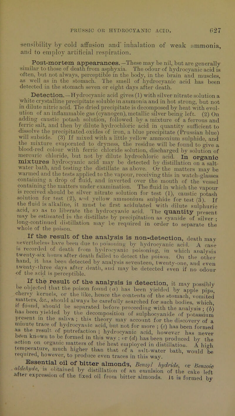 ■sensibility by cold affusion and' inhalation of -weak ammonia, and to employ artificial respiration. Post-mortem appearances. —These may be nil, but are generally similar to those of death from asphyxia. The odour of hydrocyanic acid is often, but not always, perceptible in the body, in the brain and muscles, as well as in the stomach. 'J'he smell of hydrocyanic acid has been detected in the stomach seven or eight days after death. Detection.—Hydrocyanic acid gives (1) with silver nitrate solution a white crystalline precipitate soluble in ammonia and in hot strong, but not in dilute nitric acid. The dried precipitate is decomposed by heat with evol- ution of an inflammable gas (cyanogen), metallic silver being left. (2) On adding caustic potash solution, followed by a mixture of a ferrous and ferric salt, and then by dilute hydrochloric acid in quantity sufficient to dissolve the precipitated oxides of iron, a blue precipitate ( Prussian blue) will subside. (3) If mixed with a little yellow ammonium sulphide, and the mixture evaporated to dryness, the residue will be found to give a blood-red colour with ferric chloride solution, discharged by solution of mercuric chloride, but not by dilute hydrochloric acid. In organic mixtures hydrocyanic acid may be detected by distillation on a salt- water bath, and testing the distillate as above. Or the matters may be warmed and the tests applied to the vapour, receiving this in watch-glasses containing a drop of fluid, and invei'ted over the mouth of the vessel containing the matters under examination. The fluid in which the vapour is received should be silver nitrate solution for test (1), caustic potash solution for test (2), and yellow ammonium sulphide for test (3). If the fluid is alkaline, it mu.st be first acidulated with dilute sulphuric acid, so as to liberate the hydrocyanic acid. 'I'he quantity present may be estimated in the rli.stillate by precipitation as cyanide of silver ; long-continued di.stillation may be required in order to separate the whole of the poison. If the result of the analysis is non-detection, death mav neverthele.ss have been due to poisoniny by hydrocyanic acid. A ca.s'e is recorded of death fiom hydrocyanic poisoning, in which analysis twenty-six hours after death failed to detect the poison. On the othei- hand, it has been detected by analysis seventeen, twentv-one, and even twenty-three days after death, and may be detected even if no odour of the acid is perceptible. If the result of the analysis is detection, it may possibly >e objected that the poison found («) has been yielded bv apple pin.s Cherry kernels, or the like, hence the contents of the stomach, vomited may.ters &c shonhl alway.s be carefully searched for such bodies, which It tonnd, should be separated before proceeding with the analysis : (b) las teen yielded by the decomposition of sulphocyanide of potassium pie.sent m the saliva ; thi.s theory may account for the di.scoverv of a minute trace of hydrocyanic acid, but not for more ; (c) has been formed as the result of putrefaction ; hydrocyanic acid, howeyer has never bden known to be formed in this way ; or (cf) has been produced by the action on organic matters of the heat einploved in distillation. A InVh temperature, much higher than that of a salt-water hath, would be leqiiired, liowever, to produce even traces in this way. . 7 7 f of bitter almonds, Benz/// hydnds, or Benzoic . ataenycie, is olitained by distillation of an emulsion of the cake left after expression of the fixed oil from bitter almonds. It is formed by