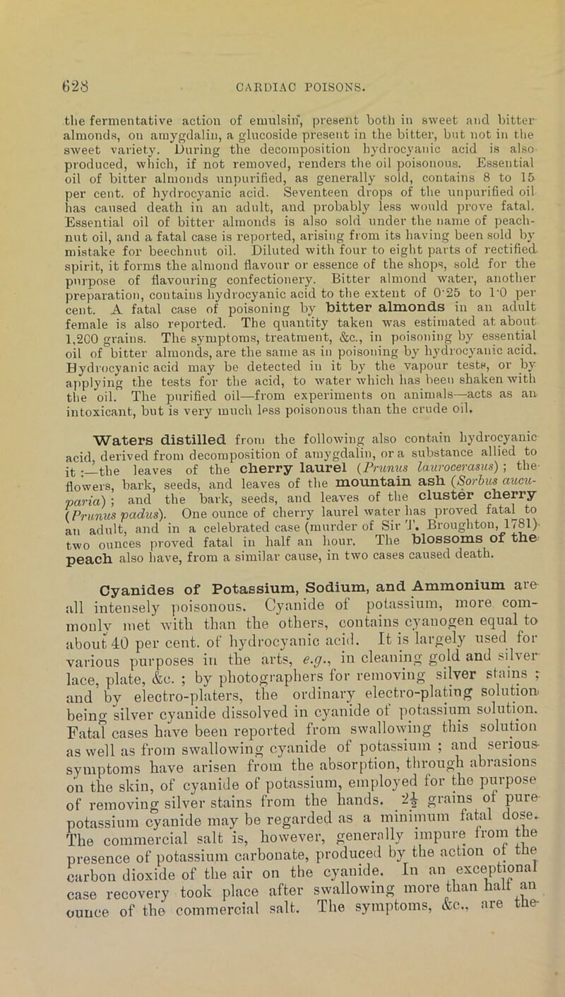 tlie fermentative action of emulsin, present both in sweet and bitter almonds, on atuygdalin, a glucoside present in the bittei’, but not in the sweet variety. During the decomposition hydrocyanic acid is also produced, which, if not removed, renders the oil poisonous. Essential oil of bitter almonds unpurified, as generally sold, contains 8 to 15 per cent, of hydrocyanic acid. Seventeen drops of the unpurified oil has caused death in an adult, and probably less would prove fatal. Essential oil of bitter almonds is also sold under the name of peach- nut oil, and a fatal case is reported, arising from its having been sold by mistake for beechnut oil. Diluted with four to eight parts of rectified spirit, it forms the almond flavour or essence of the shops, sold for the purpose of flavouring confectionery. Bitter almond water, another preparation, contains hydrocyanic acid to the extent of 0'25 to I'O per cent. A fatal case of poisoning by bitter almonds in an adult female is also reported. The quantity taken was estimated at about 1,2C0 grains. The symptoms, treatment, &c., in poisoning by essential oil of bitter almonds, are the same as in poisoning by hydrocyanic acid. Hydrocyanic acid may be detected in it by the vapour tests, or by applying the tests for the acid, to water which has been shaken with the oil. The purified oil—from experiments on animals—acts as an intoxicant, but is very much less poisonous than the crude oil. Waters distilled from the following also contain hydrocyanic acid derived from decompo.sition of amygdalin, or a substance allied to it '-l-the leaves of the cherry laurel {Pnmus laurocerasus) ; the- flowers, bark, seeds, and leaves of the mountain ash {Sorbus aum- paria) ; and the bark, seeds, and leaves of the cluster cherry (Prunus padus). One ounce of cherry laurel water has proved fatal to an adult, and in a celebrated case (murder of Sir Broughton, 1781) two ounces proved fatal in half an houi’. The blossoms of the peach also have, from a similar cause, in two cases caused death. Cyanides of Potassium, Sodium, and Ammonium are all intensely poisonous. Cyanide of potassium, more com- monly met Avitli than the others, contains cyanogen equal to about 40 per cent, of liydrocyanic acid. It is largely used for various purposes iu the arts, e.g., in cleaning gold and silver lace, plate, &c. ; by photographers for removing silver stains r and by electro-platers, the ordinary electro-plating solution, being silver cyanide dissolved in cyanide ot potassium solution. Fatat cases have been reported from swallowing this solution as well as from swallowing cyanide of potassium ; and serious- symptoms have arisen from the absorption, through abrasions on the skin, of cyanide of potassium, employed for the purpose of removing silver stains from the hands. 2^ grains of pure- potassium cyanide may be regarded as a minimum fatal dose. The commercial salt is, however, generally impure from the presence of potassium carbonate, produced by the action ot the carbon dioxide of the air on the cyanide. In an exceptional case recovery took place after swallowing more than halt an ounce of the commercial salt. The symptoms, &c., are the-
