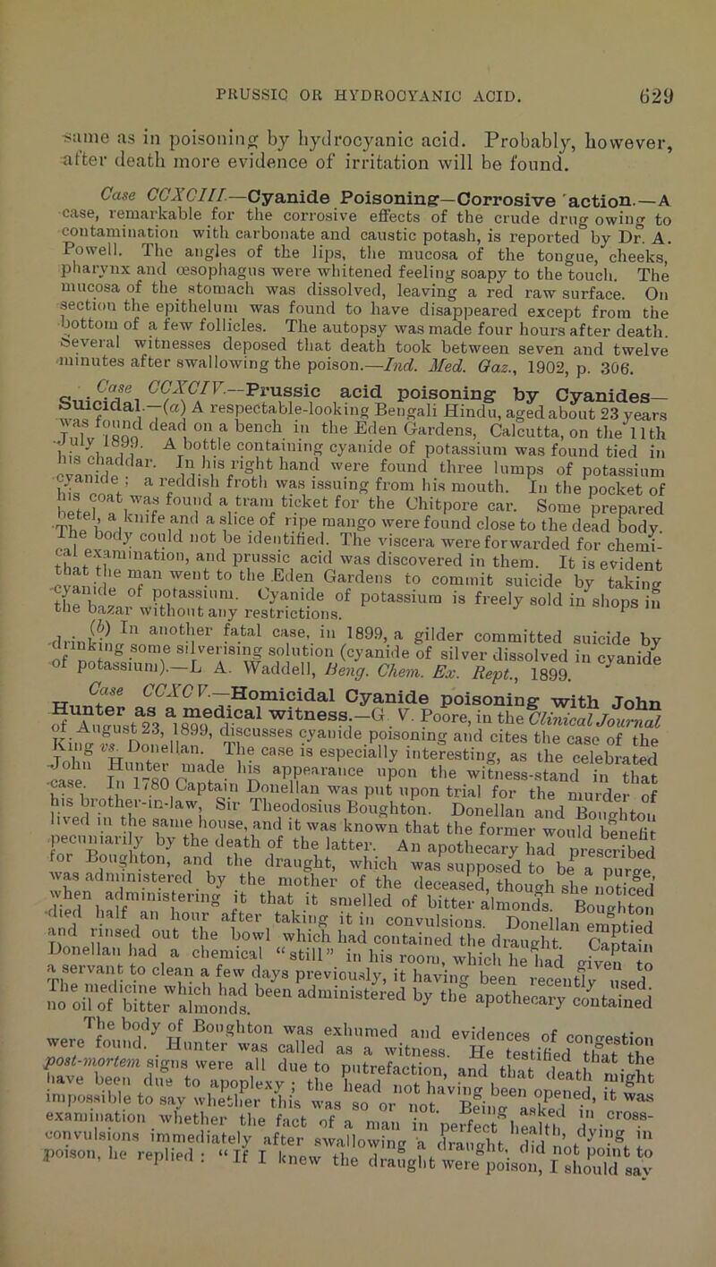 Siune as in poisonincr by hydrocyanic acid. Probably, however, alter death more evidence of irritation will be found. Case CGXCllL—Cyanide Poisoning—Corrosive 'action-—A case, remai'kable for the corrosive effects of the crude drug owing to contaminatioti with carbonate and caustic potash, is reported^by Dr. A. Powell. The angles of the lips, the muco.sa of the tongue, cheeks, pharynx and oesophagus were whitened feeling soapy to the touch. The mucosa of the stomach was dissolved, leaving a red raw surface. On section the epitheluin was found to have disappeared except from the bottom of a few follicles. The autopsy was made four hours after death several witnesses deposed that death took between seven and twelve minutes after swallowing the poison.—hid. Med. Oaz., 1902, p. 306. Cyanides- ouicidal. (a) A respectable-looking Bengali Hindu, aged about 23 years TnlV?«oo Gardens, Calcutta, on the 11th 11 containing cyanide of potassium was found tied in cvL^rp - '^'’’ were found three lumps of potassium hirnniV was issuing from his mouth. In the pocket of e^eff iT.H <-'hitpore car. Some prepared •The lU f to the dead Ldy. esi Pv ^ ^ identihed. The viscera were forwarded for chemi- caie.xam Illation, and prussic acid was discovered in them. It is evident • went to the .Eden Gardens to commit suicide by takintr cyanide of potassium. Cyanide of potassium is freely sold in^sliops in the bazar without any restrictions. P drinkiL^«p^°'^-i®^ —case, in 1899, a gilder committed suicide by cliinking some silverising solution (cyanide of silver dissolved in cyanide of potassium)._L A. Waddell, C/im. hs. Kept., 1899. Case CCATF.—Homicidal Cyanide poisoning with John STimustTa ^ Witness -G. F. Poore, in tho ClinicauLrnal n cyanide poisoning and cites the case of the Kin^ r^Doiiellan. Ihe case is especially interesting, as the celebrated ■ca°r LiTtsO (^nt^- n P°» the witness-stand in that case In li80 Captain Donellan was put upon trial for the murder of his brother-in-law. Sir Theodosius Boughton. Donellan and BomThto, ived 111 the samediouse, and it was known that the former would benefit lecuniaiily by the death of the latter. An apothecary had prescribed for Boughton, and the draught, which was supposed to be^ a puro-e of flio deceased, though she noticlid diid half™' bitter almonds. BoSton bed half an hour after taking it in convulsions. Donellan emptied and iiised out the bowl which had contained the draught C^£„ Donellan had a chemical “still” in his room, which he had mVe^To a servant to clean a few days previou.sly, it haviim beerrecmtfv n J no’yi'rf S; Xl'ollSs '>!■ *1'' »pothe«.y coutain.d post-mortem mgus were all due to putrefaction and fhai -il m ■ v examination whether the fact of a man n peffrct^ieStll dvin convulsions immediately after swallowimr a dranlhi 'G'V ro„.„,i,o ..ii I in cross- g in point to should sav