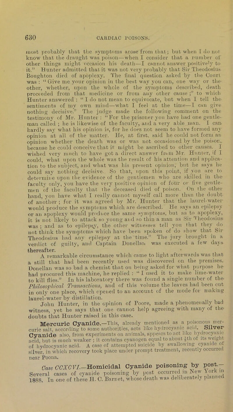 most ])iobably that the .symptoms arose from that; but when [ do not know that tlie draught was poison—when I consider that a number of other things might occasion his death—I cannot answer positively to it.” blunter admitted that it was not very probably that Sir Tlieodosius Boughton died of apoplexy. The iinal question asked by the Conri was : “ Give me your opinion in the best way you can, one way or the- other, whether, upon the whole of the symptoms described, deatli proceeded from that medicine or from any other cause to which Hunter answered ; “ I do not mean to equivocate, but when I tell the- sentiments of my own mind—what I feel at the time—1 can give nothing decisive.” The judge made the following comment on the testimony of Mr. Hunter: “For the prisoner you have had one gentle- man called ; he is likewise of the faculty, and a very able man. I can. hardly say what his opinion is, for he does not seem to h.ave formed any opinion at all of the matter. He, at first, said he could not form an opinion whether the death was or was not occasioned by the poi.son,. because he could conceive that it might be ascribed to other causes. I wished very much to have got a direct answer fidin Mr, Hunter, if I could, what upon the whole was the result of his attention and applica- tion to the subject, and what was his present opinion, but he says he could say nothing decisive. So that, upon this point, if vou are to determine upon the evidence of the gentlemen who are .skilled in the- faculty only, you have the very itositive o})inion of four or five gentle- men of the faculty that the deceased died of poison. On the other hand, you have what I really cannot myself call more thati the doubt of another ; for it was agreed by Mr. Hunter that the laurel-water would produce the symptoms which are described. He say.s an epilepsy or an apoplexy would produce the same symptoms, but as to apoplexy, it is not likely to attack so young ami so thin a man ns Sir heodosius was ; and as to epilepij_v, the other witnesses tell you that they do not think the symptoms which have been spoken of do show that Sir Theodosius had any epilepsy at the time.” The jury brought in a verdict of guilty, and Captain Donellan was executed a few days- thereafter. • A remarkable circumstance which canm to light afterwards was that a still that had been recently used was discovered on the premises.. Donellan was so bad a chemist that on being asked for what purpose he had procured this machine, he replied : “ I used it to make lime-water to kill flies.” In his laboratory there was found a single number of the Philosophical Transactions, and of this volume the leaves had been cut in only one place, which opened to an account of the mode for making laurel-water by distillation. John Huntei’, in the opinion of Poore, made a phenomenally bad witness, yet he says that one cannot help agreeing with many of the doubts that Hunter raised in this case. Mercuric Cyanide.—This, already mentioned as a poisonous mer- curic salt, according to some authorities, acts like liydrocyanic acid. Silver Gvanide also, from experiments on animals, apjienrs to act like liydrocyanic acid, but is mucli weaker ; it contains cyanogen equal to about -Jth of its weight of liydrocyanic acid. A case of attempted suicide by sw.allowing cyanide or silver, in which recovery took place umler prompt treatment, recently occurrerl near Poona. Case C'C'ATF/.—Homicidal Cyanide poisoning toy Several cases of cyanide poisoning by post occurred in JS^ew A ork in 1888. In one of these H. C. Barnet, whose death was deliberately planncrt