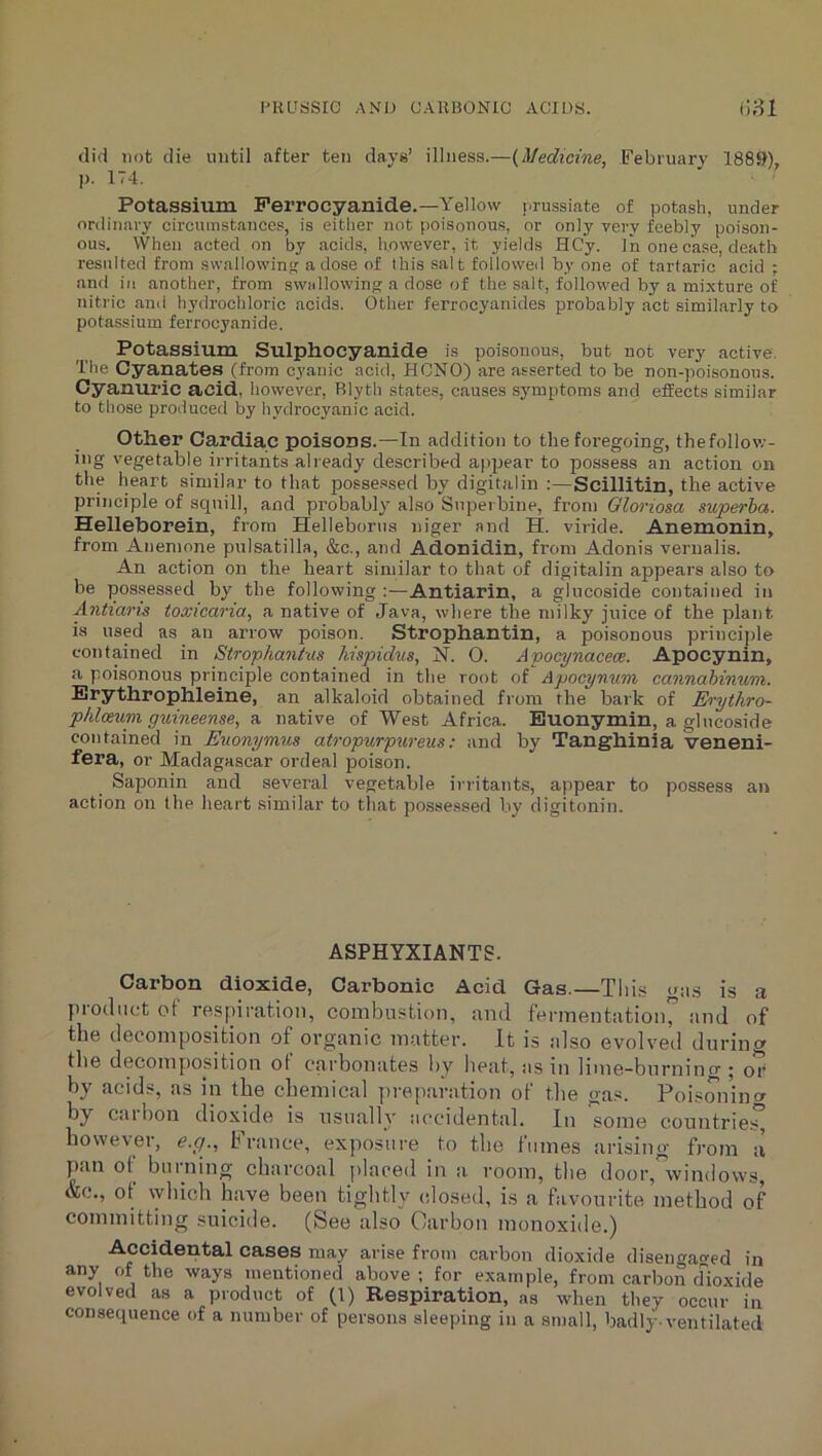 iniuasio AND CAK130NIC ACIDS. fi81 (lid not (lie until after ten days’ illness.—{Medicine, February 1889), p. 174. Potassium Perrocyanide.—Yellow j.ru.ssiate of potash, under ordinary circumstances, is either not poisonous, or only very feebly poison- ous. When acted on by acids, however, it yields HCy. In one case, death resulted from swallowing a dose of this salt followed by one of tartaric acid ; and in another, from swallowing a dose of the salt, followed by a mi.xture of nitric and hydrochloric acids. Other ferrocyanides probably act similarly to potassium ferrocyanide. Potassium Sulphocyanide is poisonous, but not very active. The Cyanates (from cyanic acid, HCNO) are asserted to be non-poisonous. Cyanuric acid, however, Rlyth states, causes symptoms and effects similar to those produced by hydrocyanic acid. Other Cardiac poisons.—In addition to the foregoing, thefollov,-- ing vegetable irritants already described appear to possess an action on the heart similar to that possessed by digitalin :—Scillitin, the active principle of squill, and probably also Supei bine, fron) Gloriosa superha. Helleborein, from Helleborus niger and H. viride. Anemonin, from Anemone pulsatilla, &c., and Adonidin, from Adonis vernalis. An action on the heart similar to that of digitalin appears also to be possessed by the following ;—Antiarin, a glucoside contained in Antiaris toxicaria, a native of Java, where the milky juice of the plant is used as an arrow poison. Strophantin, a poisonous princi])le contained in Strophantus hispidus, N. O. Apocynacece. Apocynin, a poisonous principle contained in the root of Apocynum cannahinum. Erythrophleine, an alkaloid obtained from the bark of Erythro- phloeum ginneense, a native of West Africa. Euonymin, a glucoside contained in Euonymns atropurpureus; and by Tanghinia veneni- fera, or Madagascar ordeal poison. Saponin and several vegetable irritants, appear to possess an action on the heart similar to that possessed by digitonin. ASPHYXIANTS. Carbon dioxide. Carbonic Acid Gas.—Tlii.s ous is a product of respiration, combustion, and fermentation” iind of the decomposition of organic matter. It is also evolved durincx the decomposition ot carbonates by lieat, as in lime-burning ; or by acids, as in the chemical ])reparation of the gas. Poisonincr flat bon dioxide is usually at^cidental. In some c^ountries however, e.cj., h ranee, exposure to the fumes arising from a pan ot burning charcoal placed in a room, the door, windows, &c., ot vyhich have been tightly (dosed, is a favourite method of committing suicide. (See also Carbon monoxide.) Accidental cases may arise from carbon dioxide disengaged in any of the ways mentioned above ; for example, from carbon rfioxide evolved as a product of (1) Respiration, as when they occur in consequence of a number of persons sleeping in a small, badly-ventilated