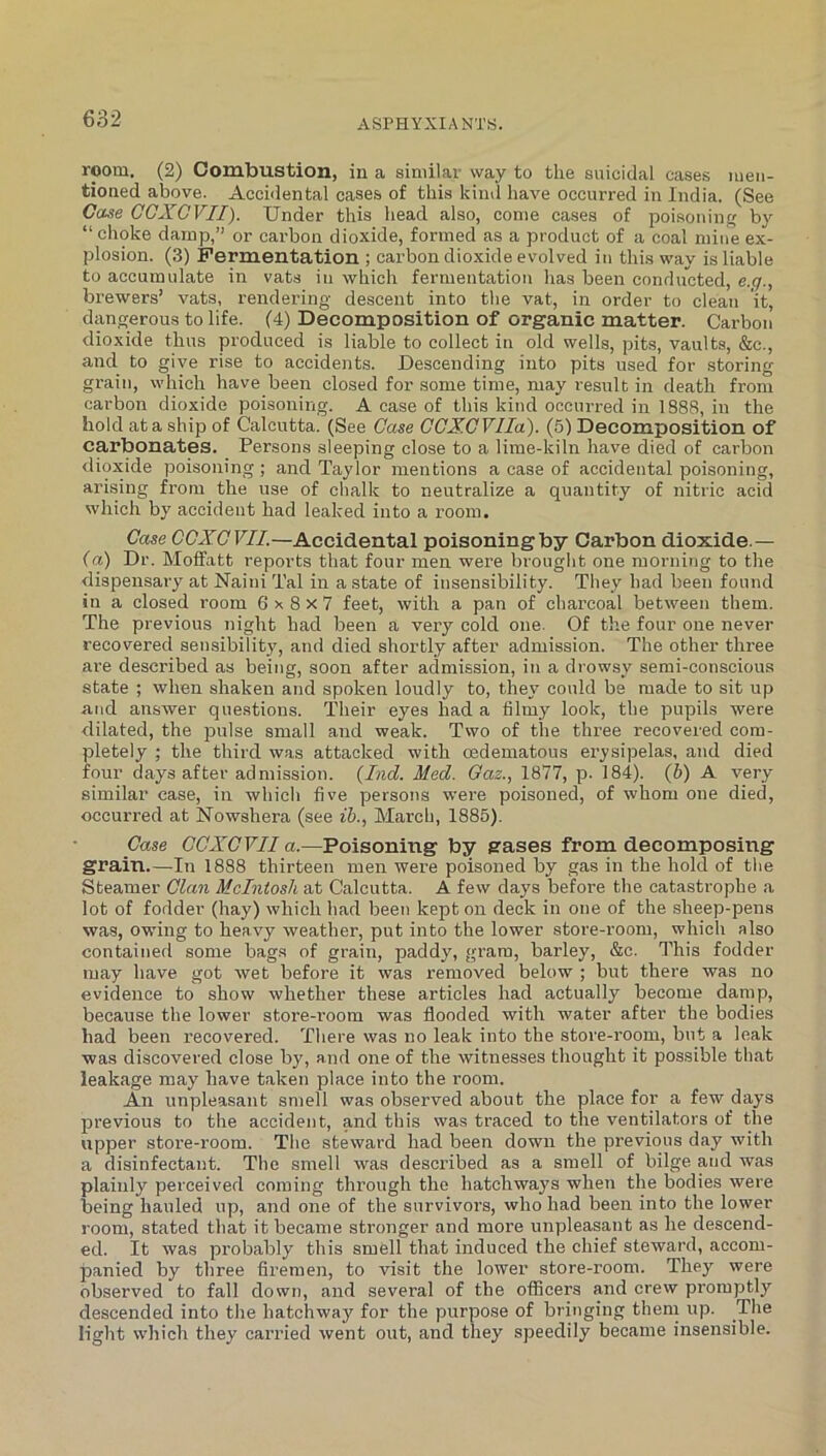 room, (2) Combustion, in a similar way to the suicidal cases men- tioned above. Accidental cases of this kind have occurred in India. (See Case COXGVII). Under this head also, come cases of poisonin by “ choke damp,” or carbon dioxide, formed as a product of a coal miiie ex- plosion. (3) Fermentation ; carbon dioxide evolved in this way is liable to accumulate in vats in which fermentation has been conducted, e.q., brewers’ vats, rendering descent into the vat, in order to clean it, dangerous to life. (4) Decomposition of organic matter. Carbon dioxide thus produced is liable to collect in old wells, pits, vaults, &c., and to give rise to accidents. Descending into pits used for storing grain, which have been closed for some time, may i-esult in death from carbon dioxide poisoning. A case of this kind occurred in 1888, in the hold at a ship of Calcutta. (See Case CCXGVIIa). (5) Decomposition of carbonates. Persons sleeping close to a lime-kiln have died of carbon dioxide poisoning; and Taylor mentions a case of accidental poisoning, arising from the use of chalk to neutralize a quantity of nitric acid which by accident had leaked into a room. Gase CGXGVII.—Accidental poisoning by Carbon dioxide.— (a) Dr. MofFatt reports that four men were brought one morning to the dispensary at Naini Tal in a state of insensibility. They had been found in a closed I'oom 6 8 x 7 feet, with a pan of charcoal between them. The previous night had been a very cold one. Of the four one never recovered sensibility, and died shortly after admission. The other three are described as being, soon after admission, in a drowsy semi-conscious state ; when shaken and spoken loudly to, they could be made to sit up and answer questions. Their eyes had a tilmy look, the pupils were dilated, the pulse small and weak. Two of the three recovered com- pletely ; the third was attacked with oedematous erysipelas, and died four days after admission. {Ind. Med. Oaz., 1877, p. 184). (6) A very similar case, in which five persons were poisoned, of whom one died, occurred at Nowshera (see ih., March, 1885). Gase GGXGVII a.—Poisoning by gases from decomposing grain.—In 1888 thirteen men were poisoned by gas in the hold of the Steamer Gian McIntosh at Calcutta. A few days before the catastrophe a lot of fodder (hay) which had been kept on deck in one of the sheep-pens was, owing to heavy weather, put into the lower store-room, which also contained some bags of grain, paddy, gram, barley, &c. This fodder may have got wet before it was removed below ; but there was no evidence to show whether these articles had actually become damp, because the lower store-i’oom was flooded with water after the bodies had been recovered. There was no leak into the store-room, but a leak was discovered close by, and one of the witnesses thought it possible that leakage may have taken place into the room. An unpleasant smell was observed about the place for a few days previous to the accident, and this was traced to the ventilators of the upper store-room. The steward had been down the previous day with a disinfectant. The smell was described as a smell of bilge and was plainly perceived coming through the hatchways when the bodies were being hauled up, and one of the survivors, who had been into the lower room, stated that it became stronger and more unpleasant as he descend- ed. It was probably this smell that induced the chief steward, accom- panied by three firemen, to visit the lower store-room. They were observed to fall down, and several of the officers and crew pi'omptly descended into the hatchway for the purpose of bringing them up. The light which they carried went out, and they speedily became insensible.