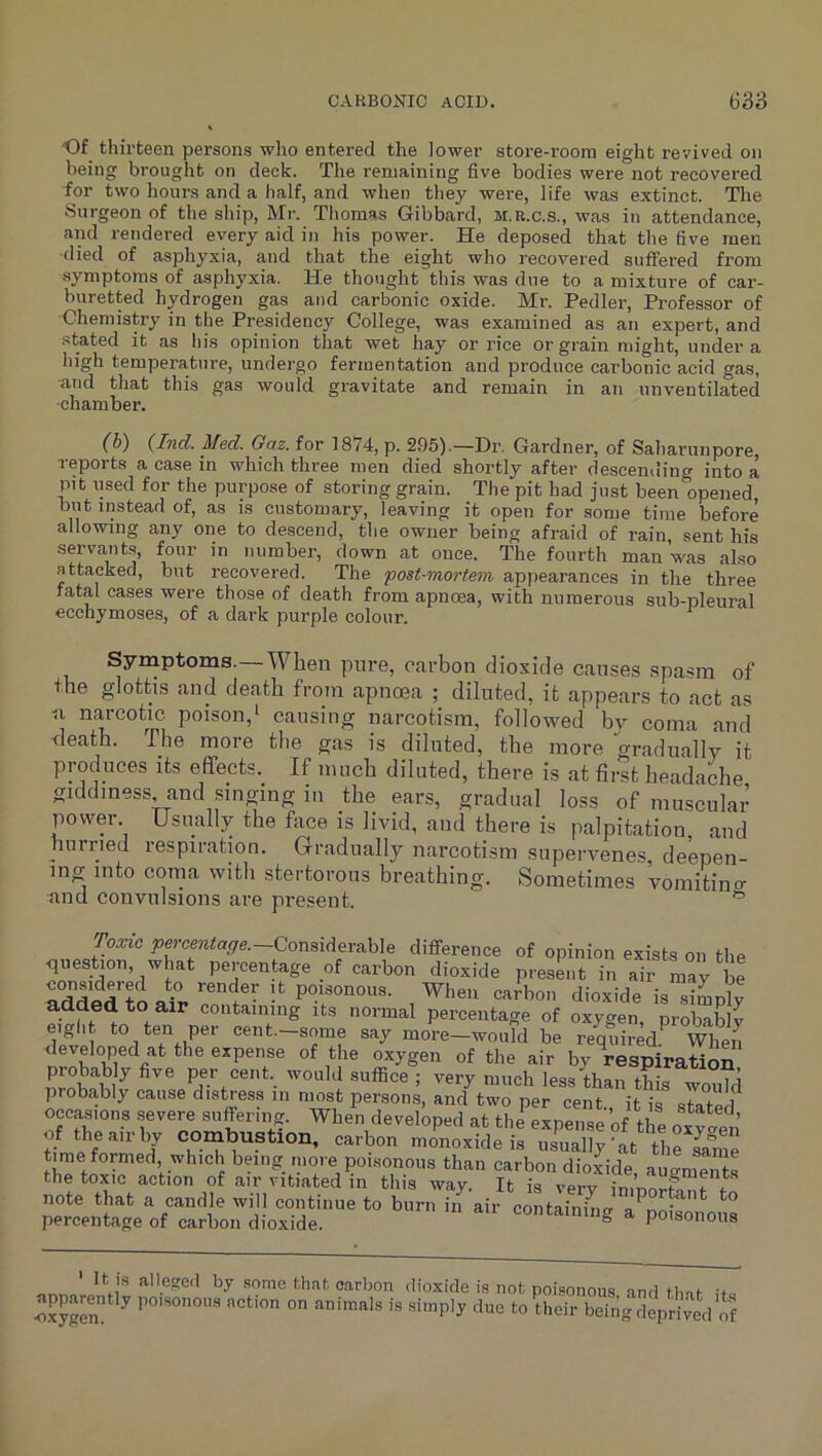 Of thirteen persons who entered the lower store-room eight revived on being brought on deck. The remaining five bodies were not recovered for two hours and a half, and when they were, life was extinct. The Surgeon of the ship, Mr. Thomas Gibbard, m.r.c.s., was in attendance, and rendered every aid in his power. He deposed that the five men •died of asphyxia, and that the eight who recovered suffered from ■symptoms of asphyxia. He thought this was due to a mixture of car- buretted hydrogen gas and carbonic oxide. Mr. Pedler, Professor of Chemistry in the Presidency College, was examined as an expert, and stated it as his opinion that wet hay or rice or grain might, under a high temperature, undergo fermentation and produce carbonic acid gas, ■and that this gas would gravitate and remain in an unventilated ■chamber. {Ind. Med. Oaz. for 1874, p. 295).—Dr. Gardner, of Saharunpore, reports a case in which three men died shortly after descending into a pit used for the purpose of storing grain. The pit had just been opened but instead of, as is customary, leaving it open for some time before allowing any one to descend, the owner being afraid of rain, sent his servants, four in number, down at once. The fourth man was also attacked, but recovered. The 'post-mortem appearances in the three fatal cases were those of death from apnoea, with numerous sub-pleural ecchymoses, of a dark purple colour. ^ Symptoms.—When pure, carbon dioxide causes spasm of the glottis and death from apnoea ; diluted, it appears to act as a narcotic poison,* causing narcotism, followed by coma and death. The more tlie gas is diluted, the more 'oradually it produces its effects. If much diluted, there is at first headache giddiness and singing in the ears, gradual loss of muscular power Usually the face is livid, and there is palpitation and hurried respiration. Gradually narcotism supervenes, deepen- ing into corna with stertorous breathing. Sometimes vomitino- and convulsions are present. ® Toxic Considerable difiTerence of opinion exists on tb,. <luestion, what percentage of carbon dioxide present in air may be rdd«d X When carbon dioxide is simply added to air containing its normal percentage of oxygen, probably eight to ten per cent.-some say more-would be required When developed at the expense of the oxygen of the air by respiration 1^ per cent, would suffice ; very much less than this wo^d probably cause distress in most persons, and two per cent., it is slated occasions severe suffering. When developed at the expense of the oxfaen of the air by combustion, carbon monoxide is usually’at Ui^sanie time formed which being more poisonous than carbon dioxide au ®men s the toxic action of air vitiated in this way. It is very imnorta^r in note that a candle will continue to burn in air containino- a^nr>;= * ^ percentage of carbon dioxide. containing a poisonous ' It is alleged by .some that carbon dioxide is not poisonous and thni •JJx?Sn poisonous action on animals is simply due to their being deprived of